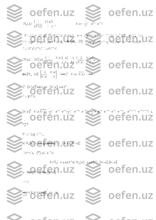   H
0 ( x ) =( 0 E ( x )
E ( x ) 0	)   ,                       E	( x	) = 1
3	( 1 + e i x
1
+ e i x
2	)
 .
  Shuning uchun  	
H	0(x) ning  spektri   xos  qiymatlaridan  iborat bo’ladi,  ya`ni  har 
bir  tayinlangan  	
x∈T2  larda     det	| H
0 − λI	| = 0
  tenglamaning  ildizlaridan  iboratdir. 
Bu tenglamani tuzamiz: 	
(H	¿¿0−	λI	)(x)=(	
0	E(x)	
E(x)	0	)−(
λ	0	
0	λ)=(
−	λ	E(x)	
E(x)	−	λ)¿
.	
det	|H	0−	λI|=|
−	λ	E(x)	
E(x)	−	λ|=	0⟾	λ2−	E(x)∙E(x)=	0⟾
  
λ 2
=	
| E ( x )	| 2
⟾ λ
1,2 = ±	| E	( x	)| , x ∈ T 2
.   
Bu yerda  	
|
E	( x	)| 2
= E	( x	) E	( x	) = 1
3	( 1 + e i x
1
+ e i x
2	) 1
3	( 1 + e − i x
1
+ e − i x
2	)
= 1
9	( 3 + e i x
1
+ e − i x
1
+ e i x
2
+ e − i x
2
+ + e i	( x
1 − x
2	)
+ e − i	( x
1 − x
2	))
= ¿	
¿1
9¿
.
Shunday qilib,  	
σ(H	0(x))={xos	qiymatlari	}={−|E(x)|;|E(x)|}
. 
Demak,   (*) ga ko’ra 	
σ(H0)=¿
 ¿x∈T2σ(H	0(x))=¿x∈T2{−|E(x)|;|E(x)|}
¿ − Ran	
{| E	( x	)|} Ran	{| E	( x	)|}
. 
Endi	
max
x∈T2∨	E(x)∨¿max
x∈T2
1
9¿¿
   va 