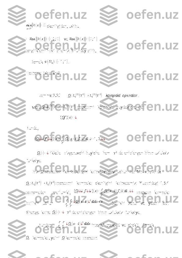 minx∈T2|E(x)|=0 ekanligidan, ushbu
− Ran	
{| E	( x	)|} =	[ − 1 ; 0	]
    va  Ran	{| E	( x	)|} =	[ 0 ; 1	]
  
tengliklarni hosil qilamiz. Shunday qilib, 
    Demak  	
σ(H0)=[−1;1]  .   
Teorema  isbotlandi.
            Lemma 2.2.1       Q : L
2 ( 2 )	
(
T 2	)
→ L
2 ( 2 )	(
T 2	)
    kompakt  operator .
    Isbot.   Q : L
2 ( 2 )	
(
T 2	)
→ L
2 ( 2 )	(
T 2	)
.
operatorni   ko`rinishi  quydagicha  edi:
                                 ( Qf )	
( x	) = ¿
                             
Bunda,
         ( Q ¿ ¿ i f ¿ ¿ i )	
( x	) =
∫
T 2   Q
i	( x − t	) f
i	( t) dt . i = 1 , 2. ¿ ¿
    	
Qi(∙)−	¿
  ikkala     o`zgaruvchi   buyicha     ham    	T2   da   aniqlangan   biror   uzluksiz
funksiya. 
      Biz  	
Q  operatorni  kompaktligini  ko`rsatishimiz  uchun  har  bir  i ∈	{ 1 , 2	}
  da
Q
i : L
2	
( T 2	)
→ L
2	( T 2	)
operatorni     kompakt     ekanligini     ko`rsatamiz.   Yuqoridagi   1.5.4
teoremadan     ma`lumki,   ( Q ¿ ¿ i f ¿ ¿ i )	
( x	) =
∫
T 2   Q
i	( x − t	) f
i	( t) dt . ¿ ¿
  operator   kompakt
bo`lishi     uchun              	
∫
T2 ∫
T2 ¿Qi(x−t)¿2dtdx	<∞           bo`lishi     zarur     va     yetarli     edi.
Shartga  ko`ra  	
Qi(∙)−	¿    	T2  da aniqlangan  biror  uzluksiz  funksiya. 
 Bundan       ∫
T 2  
∫
T 2   ¿ Q
i
( x − t	) ¿ 2
dtdx
 integral  mavjud  va  chekli.  Demak
Q
i    kampakt , ya`ni   Q
 kampakt  operator.    