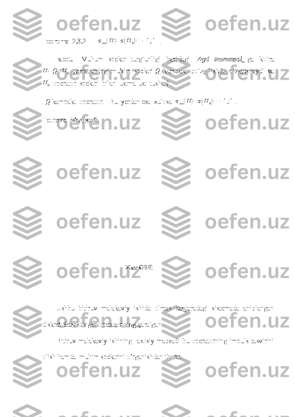 Teorema  2.3.2       σess(H	)=σ(H	0)=[−1;1]  . 
          Isbot.       Muhum     spektr     turg`unligi     haqidagi     Veyl     teoremasi     ga     ko`ra
H = Q + H
0   operatorning  muhim  spektri 
Q   kompakt  qo`zg`lishda  o`zgarmaydi  va
H
0   operator  spektri  bilan  ustma-ust  tushadi.   
   Q
 kampakt  operator.   Bu  yerdan esa  xulosa  	
σess(H	)=σ(H	0)=[−1;1] .    
Teorema  isbotlandi. 
                         
                                       
                                                   xulosa
Ushbu   bitiruv   malakaviy   ishida   olmas   panjaradagi   sistemada   aniqlangan
diskret Schrödinger operatorining qaralgan.   
Bitiruv  malakaviy  ishining    asosiy  maqsadi   bu  operatorning  impuls  tasvirini
olish hamda  muhim spektrini o’rganishdan iborat.  