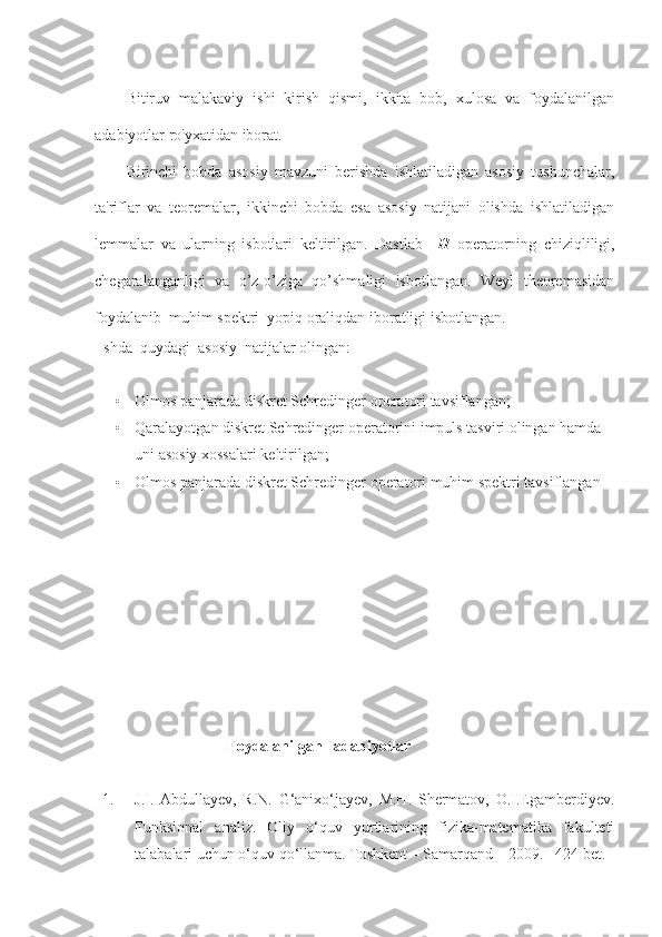 Bitiruv   malakaviy   ishi   kirish   qismi,   ikkita   bob,   xulosa   va   foydalanilgan
adabiyotlar ro'yxatidan iborat. 
Birinchi   bobda   asosiy   mavzuni   berishda   ishlatiladigan   asosiy   tushunchalar,
ta'riflar   va   teoremalar,   ikkinchi   bobda   esa   asosiy   natijani   olishda   ishlatiladigan
lemmalar   va   ularning   isbotlari   keltirilgan.   Dastlab     H   operatorning   chiziqliligi,
chegaralanganligi   va   o’z-o’ziga   qo’shmaligi   isbotlangan.   Weyl   theoremasidan
foydalanib  muhim spektri  yopiq oraliqdan iboratligi isbotlangan. 
 Ishda  quydagi  asosiy  natijalar olingan:
• Olmos panjarada diskret Schredinger operatori tavsiflangan ; 
• Qaralayotgan diskret Schredinger operatorini impuls tasviri olingan hamda 
uni asosiy xossalari keltirilgan; 
• Olmos panjarada diskret Schredinger operatori muhim spektri tavsiflangan
                     
                                    Foydalanilgan   adabiyotlar
1. J.I.   Abdullayev,   R.N.   G‘anixo‘jayev,   M.H.   Shermatov,   O.I.Egamberdiyev.
Funksional   analiz.   Oliy   o‘quv   yurtlarining   fizika-matematika   fakulteti
talabalari uchun o‘quv qo‘llanma. Toshkent – Samarqand – 2009. –424 bet. 
