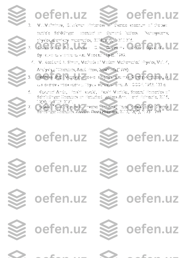 2. M.I.Mo’minov,   C.Lokman   Finiteness   of   discrete   spectrum   of   the two-
particle     Sch dinger       operatori   on     diamond     lattices.       Nanosystems;ӧ
physics, chemistry  matematics,  2017, 8(3), P. 310-316.  
3. Колмогоров   А.Н.,   Фомин   С.В.   Элементы   теории   функций   и
функционального анализа. Москва :  Наука . 1989. 
4.  M. Reed and B. Simon, Methods of Modern Mathematical Physics, Vol. 4,
Analysis of Operators, Acad. Press, NewYork (1978).  
5. Фаддеев   Л.Д.   Математические   вопросы   квантовой   теории   oссеяния
для системы тpх частиц . Труды матем. инс-та. АН СССР. 1963. 122 с.
6.   Kazunori   Ando,   Hiroshi   Isozaki,   Hisashi   Morioka,   Spectral   Properties   of
Schr¨odinger   Operators   on   Perturbed   Lattices   Ann.   Henri   Poincar´e,   2016,
17 (8), P. 2103–2171.
7.   Isozaki   H.,   Korotyaev   E.   Inverse   Problems,   Trace   Formulae   for   Discrete
Schrdinger Operators.  Annales Henri Poincare , 2012,  13 (4), P. 751–788 