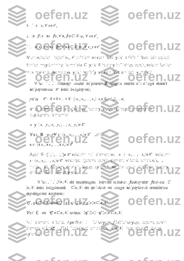 8.   1 ∙ x = x , ∀ x ∈ V
,
9.  (α+β)x=αx	+βx	,∀	α,β∈C(R)  va 	∀	x∈V ,
10.    α	
( x + y	) = αx + βy , ∀ α ∈ C	( R	)
 va 	∀	x,y∈V  
Munosabatlar     bajarilsa,  	
V   to’plam   vektor   fazo   yoki   chiziqli   fazo   deb   ataladi.
Sonlar  maydonining  kompleks  C
   yoki 	
R  haqiqiy bo’lishiga qarab, vektor fazolar
mos  ravishda   kompleks   yok i  haqiqiy  vektor  fazolar   deb  yuritiladi. 
    Misol  1.1.1   Haqiqiy  sonlar  to`plami       	
ℝ ning  n  marta  o`z-o`ziga  dekart  
ko`paymasini  	
Rn    kabi  belgilaymiz, 
ya`ni      R n
= R × R × … × R =	
{( x
1 ; x
2 ; … ; x
n	) : x
i ∈ R i = 1,2 , … n	}
   	
Rn
 da  elementlarni  qo`shish  va  haqiqiy  songa  ko`paytirish  amallari  
quydagicha  kiritamiz:
x+y=	
(x1+y1;x2+y2;…	;xn+yn)∈Rn  
α 	
Ɐ ∈    	ℝ   va    Ɐ x =	( x
1 ; x
2 ; … ; x
n	) ∈ R n
   uchun	
αx=(αx1;αx2;…	;αxn)∈Rn
 . 
Agar  	
Θ  =(0;0;…;0)
∈ R n
 vektorni  nol  element va  -x= 	(−	x1;…	;−	xn)∈Rn    vektorni
x =	
( x
1 ; x
2 ; … ; x
n	) ∈ R n
  vektorga    Qarama-qarshi  element  sifatida  aniqlasak,  u  
holda    	
Rn    to`plam  chiziqli  fazoga  aylanadi  va  biz  uni  n  o`lchovli  haqiqiy  
chiziqli  fazo  deb  ataymiz. 
          Misol.  1.1.2	
[a;b]     da  aniqlangan     barcha  uzluksiz  funksiyalar  fazosini   C	
[
a ; b	]
   kabi  belgilanadi.      C	[ a ; b	]
  da  qo`shish  va  songa  ko`paytirish  amallarini  
quydagicha  kiritamiz:     	
fⱯ	,g∈C	[a;b]uchun	(f+g)(x)=	f(x)+g(x)∈C	[a;b]
      
α	
Ɐ	∈    	ℂ  va    f	Ɐ ∈ C	[ a ; b	]
   uchun     	(αf	)(x)=αf	(x)∈C	[a;b]   
Nol  element   sifatida   Agar Θ	
( x	) ≡ 0
    funksiyani  . f ( x )
funksiyaga  qarama-qarshi  
element  sifatida   − f ( x )
  funksiyani  aniqlasak,    C	
[ a ; b	]
    ham  chiziqli  fazoga  
aylanadi.  
