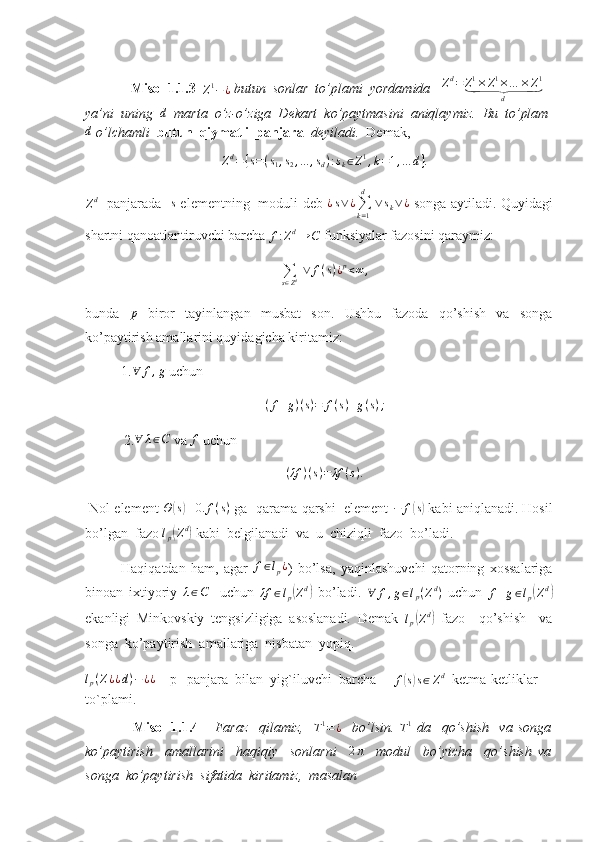                Misol 1.1.3  
Z 1
− ¿  butun  sonlar  to’plami  yordamida   Zd=	Z1×Z1×…	×Z1	⏟	
d  
ya’ni  uning  	
d    marta  o’z-o’ziga  Dekart  ko’paytmasini  aniqlaymiz.  Bu  to’plam	
d
 o’lchamli   butun  qiymatli  panjara   deyiladi.   Demak,	
Zd={s=(s1,s2,...	,sd):sk∈Z1,k=1,...	d}.
Z d
   panjarada   	
s   elementning   moduli deb   ¿ s ∨ ¿
∑
k = 1d
  ∨ s
k ∨ ¿
  songa aytiladi. Quyidagi
shartni qanoatlantiruvchi barcha 	
f:Zd→	C  funksiyalar fazosini qaraymiz: 	
∑s∈Zd ∨	f(s)¿p<∞	,
bunda  	
p   biror   tayinlangan   musbat   son.   Ushbu   fazoda   qo’shish   va   songa
ko’paytirish amallarini quyidagicha kiritamiz:
1.
∀	f,g  uchun 
( f + g ) ( s ) = f ( s ) + g ( s ) ;
           2.	
∀	λ∈C  va 	f  uchun 
( λf ) ( s ) = λf ( s ) .
 Nol element  Θ	
( s) ≡ 0. f ( s )
 ga  qarama-qarshi  element  − f	( s)
 kabi aniqlanadi. Hosil
bo’lgan  fazo  l
p	
( Z d	)
 kabi  belgilanadi  va  u  chiziqli  fazo  bo’ladi.
Haqiqatdan   ham,   agar   f ∈ l
p ¿
)   bo’lsa,   yaqinlashuvchi   qatorning   xossalariga
binoan   ixtiyoriy  
λ∈C     uchun  	λf	∈lp(Zd)   bo’ladi.   ∀ f , g ∈ l
p ( Z d
)
  uchun  	f+g∈lp(Zd)
ekanligi   Minkovskiy   tengsizligiga   asoslanadi.   Demak  	
lp(Zd)   fazo     qo’shish     va
songa  ko’paytirish  amallariga  nisbatan  yopiq.	
lp(Z¿¿d)−¿¿
     p   panjara  bilan  yig`iluvchi  barcha     
f	( s) s ∈ Z d
   ketma-ketliklar 
to`plami. 
                  Misol   1.1.4       Faraz     qilamiz,    	
T1=¿     bo’lsin.  	T1   da     qo’shish     va   songa
ko’paytirish     amallarini     haqiqiy     sonlarni    	
2π     modul     bo’yicha     qo’shish   va
songa  ko’paytirish  sifatida  kiritamiz,  masalan  