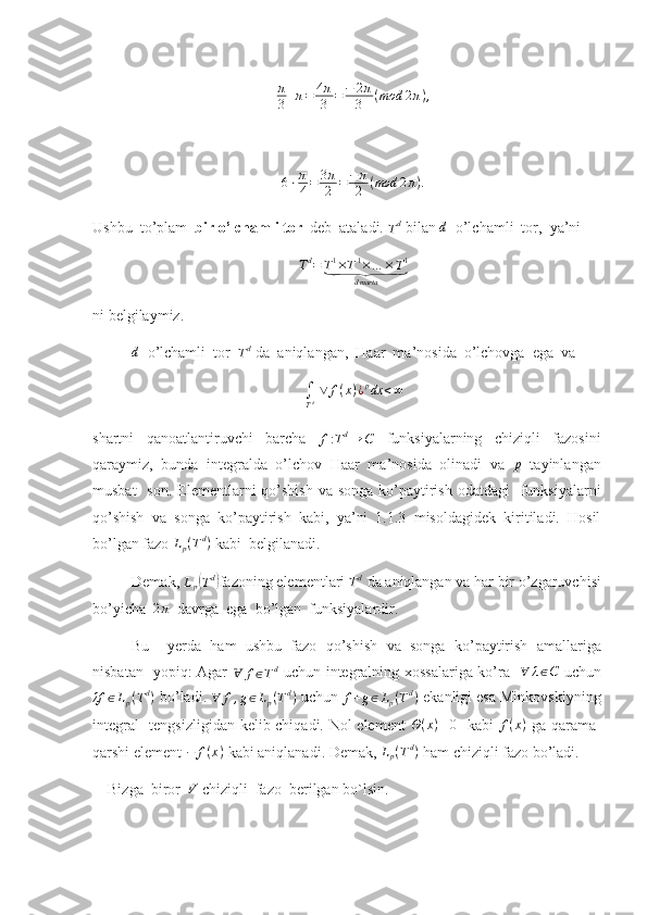 π
3+π=	4π
3	=−	2π
3	(mod	2π),6 ⋅ π
4 = 3 π
2 = − π
2 ( mod 2 π ) .
Ushbu  to’plam   bir o’lchamli tor   deb  ataladi. 
T d
 bilan 	
d    o’lchamli  tor,  ya’ni 
T d
= T 1
× T 1
× … × T 1	
⏟
d marta
ni belgilaymiz.	
d
  o’lchamli  tor  	Td  da  aniqlangan,  Haar  ma’nosida  o’lchovga  ega  va 
∫
T d   ∨ f ( x ) ¿ p
dx < ∞
shartni   qanoatlantiruvchi   barcha  	
f:Td→	C   funksiyalarning   chiziqli   fazosini
qaraymiz,   bunda   integralda   o’lchov   Haar   ma’nosida   olinadi   va   p
  tayinlangan
musbat    son.  Elementlarni  qo’shish va  songa ko’paytirish  odatdagi    funksiyalarni
qo’shish   va   songa   ko’paytirish   kabi,   ya’ni   1.1.3   misoldagidek   kiritiladi.   Hosil
bo’lgan fazo  L
p ( T d
)
 kabi  belgilanadi.    
           Demak , 	
Lp(Td) fazoning   elementlari  	Td   da   aniqlangan   va   har   bir   o ’ zgaruvchisi
bo ’ yicha   	
2π     davrga    ega    bo ’ lgan    funksiyalardir .
Bu     yerda   ham   ushbu   fazo   qo ’ shish   va   songa   ko ’ paytirish   amallariga
nisbatan     yopiq :   Agar  	
Ɐ	f∈Td   uchun   integralning   xossalariga   ko ’ ra    	∀	λ∈C   uchun	
λf	∈Lp(Td)
  bo ’ ladi . 	∀	f,g∈Lp(Td)   uchun 	f+g∈Lp(Td)  ekanligi esa Minkovskiyning
integral   tengsizligidan kelib chiqadi. Nol element  
Θ(x)≡0    kabi   f ( x )
  ga qarama-
qarshi element  − f ( x )
 kabi aniqlanadi. Demak,  L
p ( T d
)
 ham chiziqli fazo bo’ladi. 
    Bizga  biror  	
V  chiziqli  fazo  berilgan bo`lsin.  