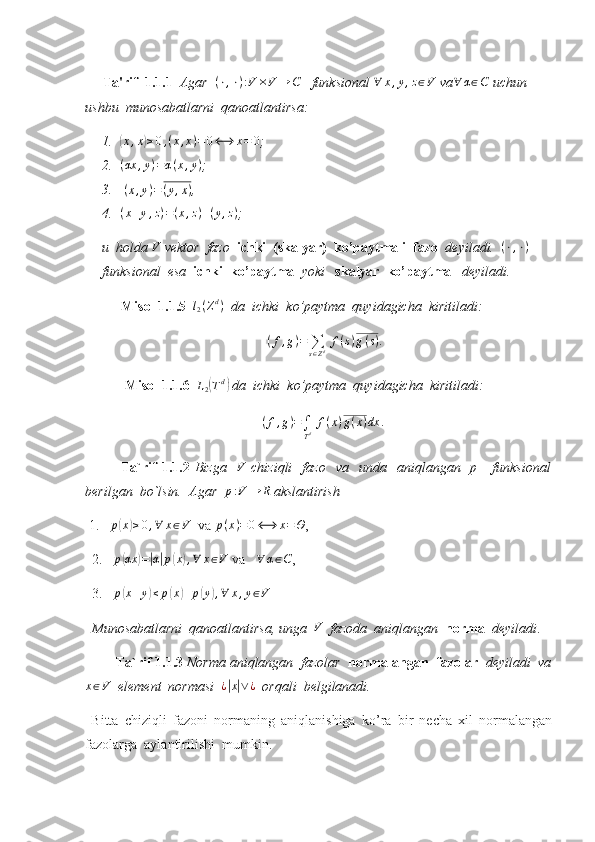       Ta'rif  1.1.1    Agar   ( ⋅ , ⋅ ) : V × V → C
    funksional  ∀ x , y , z ∈ V
 va∀	α∈C  uchun  
ushbu  munosabatlarni  qanoatlantirsa:  
1.	
(x,x)≥0,(x,x)=0⟷	x=	0 ;
2.	
(αx	,y)=α(x,y) ;
3.  	
(x,y)=(y,x) ,
4.	
(x+y,z)=(x,z)+(y,z) ;
u  holda  V
 vektor  fazo   ichki  (skalyar)  ko’paytmali  fazo   deyiladi.   ( ⋅ , ⋅ )
 
funksional  esa   ichki  ko’paytma   yoki    skalyar  ko’paytma    deyiladi. 
Misol 1.1.5   	
l2(Zd)   da  ichki  ko’paytma  quyidagicha  kiritiladi: 	
(f,g)=	∑s∈Zd f(s)g(s).
  Misol 1.1.6   	
L2(Td)  da  ichki  ko’paytma  quyidagicha  kiritiladi: 
( f , g ) =
∫
T d   f ( x ) g ( x ) dx .
 
Ta`rif  1.1.2   Bizga     V
  chiziqli    fazo     va    unda    aniqlangan    p      funksional
berilgan  bo`lsin.  Agar  
p:V	→	R  akslantirish
  1.    p	
( x	) ≥ 0 , ∀ x ∈ V
  va  p ( x ) = 0 ⟷ x = Θ
,
2.    p
( αx	) =	| α	| p	( x	) , ∀ x ∈ V
 va   	∀	α∈C ,
3.   	
p(x+y)≤	p(x)+p(y),∀	x,y∈V  
  Munosabatlarni  qanoatlantirsa, unga  	
V    fazoda  aniqlangan   norma   deyiladi . 
         Ta`rif 1.1.3  Norma aniqlangan  fazolar   normalangan  fazolar    deyiladi  va	
x∈V
  element  normasi  	¿|x|∨¿   orqali  belgilanadi.
  Bitta   chiziqli   fazoni   normaning   aniqlanishiga   ko’ra   bir   necha   xil   normalangan
fazolarga  aylantirilishi  mumkin. 