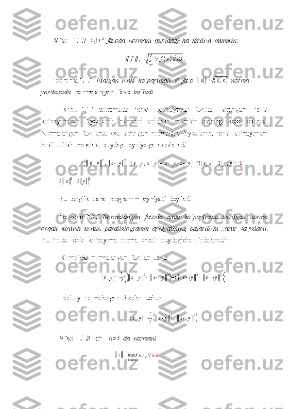         Misol  1.1.7  L2(Td)  fazoda  normani  quyidagicha  kiritish  mumkin: 	
∥	f∥2=√∫
Td ∨	f(x)¿2dx	.
   
       Teorema 1.1.1   Istalgan  ichki  ko`paytmali  V  fazo  	
||x||=	√(x,x)   norma  
yordamida   normalangan   fazo   bo`ladi.
Ushbu   1.1.1   teoremadan   ichki     ko`paytmali   fazoda     kiritilgan     ichki
ko`paytmadan   foydalanib,   normani   aniqlash   mumkin   ekanligi    kelib   chiqadi.
Normalangan  fazolarda  esa  kiritilgan  normadan  foydalanib,  ichki  ko`paytmani
hosil  qilish  masalasi  quydagi  ayniyatga  asoslanadi:	
||
x + y	|| 2
+	|| x − y	|| 2
=	( x + y , x + y	) +	( x − y , x − y	) = 2	( x , x	) + 2	( y , y	) = ¿	
2||x||2+2||y||2
.         
Bu  tenglik   parallelogramm  ayniyati   deyiladi.
Teorema 1.1.2   Normalangan   fazoda   ichki   ko`paytmani   berilgan   norma
orqali  kiritish  uchun  parallelogramm  ayniyatining  bajarilishi  zarur  va yetarli .
Bu  holda  ichki  ko`paytma  norma  orqali  quydagicha  ifodalanadi:
 Kompleks  normalangan  fazolar  uchun	
(
x , y	) = 1
4	{(|| x + y	|| 2
−	|| x − y	|| 2)
− i	(|| x + iy	|| 2
−	|| x − iy	|| 2)}
Haqiqiy  normalangan  fazolar  uchun	
(
x , y	) = 1
4	(|| x + y	|| 2
−	|| x − y	|| 2)
Misol 1.1.8   
C n
    n>1  da  normani  
                                           	
|| z|| = max
1 < k < n ¿ z
k ∨ ¿ ¿
  