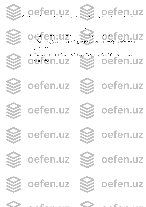 Arxiv hujjatlarini hisobga olish, ularni mavjudligi va holatini tekshirish
REJA:
1. Hujjatlarni hisobga olish to’g’risidagi tushuncha
2. Hisob   hujjatlari,   ularning   davlat   va   idoraviy   arxiv-larda
yuritilishi
3. Davlat   arxivlarida   hujjatlarning   mavjudligi   va   holatini
tekshirish 