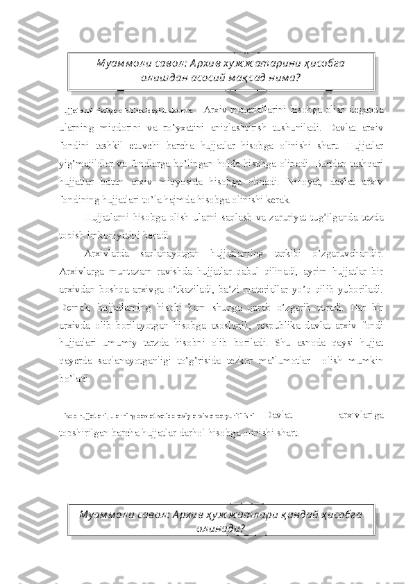 Hujjatlarni hisobga olish haqidagi tushuncha Arxiv materiallarini hisobga olish deganda
ularning   miqdorini   va   ro’yxatini   aniqlashtirish   tushuniladi.   Davlat   arxiv
fondini   tashkil   etuvchi   barcha   hujjatlar   hisobga   olinishi   shart.   Hujjatlar
yig’majildlar va fondlarga bo’lingan holda hisobga olinadi. Bundan tashqari
hujjatlar   butun   arxiv   miqyosida   hisobga   olinadi.   Nihoyat,   davlat   arxiv
fondining hujjatlari to’la hajmda hisobga olinishi kerak.
Hujjatlarni   hisobga   olish   ularni   saqlash   va   zaruriyat   tug’ilganda   tezda
topish imkoniyatini beradi.
Arxivlarda   saqlanayotgan   hujjatlarning   tarkibi   o’zgaruvchandir.
Arxivlarga   muntazam   ravishda   hujjatlar   qabul   qilinadi,   ayrim   hujjatlar   bir
arxivdan   boshqa   arxivga   o’tkaziladi,   ba’zi   materiallar   yo’q   qilib   yuboriladi.
Demak,   hujjatlarning   hisobi   ham   shunga   qarab   o’zgarib   turadi.   Har   bir
arxivda   olib   borilayotgan   hisobga   asoslanib,   respublika   davlat   arxiv   fondi
hujjatlari   umumiy   tarzda   hisobni   olib   boriladi.   Shu   asnoda   qaysi   hujjat
qayerda   saqlanayotganligi   to’g’risida   tezkor   ma’lumotlar     olish   mumkin
bo’ladi.
Hisob hujjatlari, ularning davlat va idoraviy arxivlarda yuritilishi Davlat   arxivlariga
topshirilgan barcha hujjatlar darhol hisobga olinishi shart. Му ам м ол и савол :  А рхив ху ж ж атарини ҳ исобга
ол ишдан асосий м ақ сад ним а?
Му ам м ол и савол :  А рхив ҳ у ж ж атл ари қ андай ҳ исобга
ол инади?   