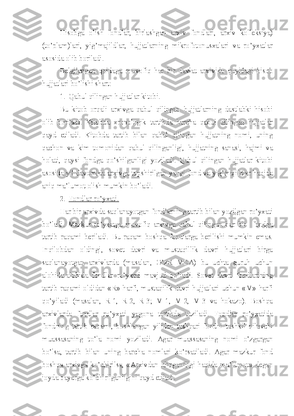 Hisobga   olish   fondlar,   birlashgan   arxiv   fondlari,   arxiv   kolleksiya)
(to’plam)lari,   yig’majildlar,   hujjatlarning   mikrofotonusxalari   va   ro’yxatlar
asosida olib boriladi.
Belgilangan   qoidaga   muvofiq   har   bir   davlat   arxivida   quyidagi   hisob
hujjatlari bo’lishi shart:
1. Qabul qilingan hujjatlar kitobi.   
Bu   kitob   orqali   arxivga   qabul   qilingan   hujjatlarning   dastlabki   hisobi
olib   boriladi.   Kitobda   xronologik   tartibda   barcha   qabul   qilingan   hujjatlar
qayd   etiladi.   Kitobda   tartib   bilan   qabul   qilingan   hujjatning   nomi,   uning
qachon   va   kim   tomonidan   qabul   qilinganligi,   hujjatning   sanasi,   hajmi   va
holati,   qaysi   fondga   qo’shilganligi   yoziladi.   Qabul   qilingan   hujjatlar   kitobi
asosida yil davomida arxivga topshirilgan yangi fond va yig’majildlar haqida
aniq ma’lumot olish mumkin bo’ladi.
2. Fondlar ro’yxati.   
Har bir arxivda saqlanayotgan fondlarning tartib bilan yozilgan ro’yxati
bo’ladi.   Mazkur   ro’yxatga   muvofiq   arxivga   qabul   qilingan   har   bir     fondga
tartib   raqami   beriladi.   Bu   raqam   boshqa   fondlarga   berilishi   mumkin   emas.
Inqilobdan   oldingi,   sovet   davri   va   mustaqillik   davri   hujjatlari   birga
saqlanayotgan   arxivlarda   (masalan,   O’zR   MDA)   bu   uchta   guruh   uchun
alohida-alohida   fondlar   ro’yxati   mavjud   bo’ladi.   Sovet   davri   fondlarining
tartib raqami oldidan «R» harfi, mustaqilik davri hujjatlari uchun «M» harfi
qo’yiladi   (masalan,   R-1,   R-2,   R-3;   M-1,   M-2,   M-3   va   hokazo).   Boshqa
arxivlarda   fondlar   ro’yxati   yagona   tartibda   tuziladi.   Fondlar   ro’yxatida
fondning   tartib   raqami,   boshlangan   yilidan   tashqari   fondni   tashkil   qiluvchi
muassasaning   to’la   nomi   yoziladi.   Agar   muassasaning   nomi   o’zgargan
bo’lsa,   tartib   bilan   uning   barcha   nomlari   ko’rsatiladi.   Agar   mazkur   fond
boshqa  arxivga  ko’chirilsa,   «Arxivdan   olinganiligi   haqida  ma’lumot»   degan
joyda qayerga ko’chirilganligini qayd etiladi. 