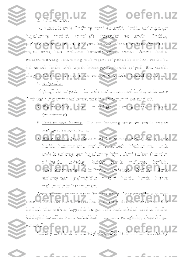 3. Fond varaqasi.   
Bu   varaqada   arxiv   fondining   nomi   va   tartibi,   fondda   saqlanayotgan
hujjatlarning   miqdori,   xronologik   chegaralari   va   tarkibi,   fonddagi
yig’majildlar va hujjatlarning ro’yxati kiritiladi. Fondlar varaqasi faqat hisob
hujjati   emas,   balki   ma’lumot   beruvchi   varaqa   hamdir.   Ammo   fondlar
varaqasi arxivdagi fondlarning tartib raqami bo’yicha olib borilishi sababli bu
hol   kerakli   fondni   izlab   topish   imkoniyatini   cheklab   qo’yadi.   Shu   sababli
ularga qo’shimcha ravishda fondlar varaqasi ko’rsatkichi (ukazatelp) tuziladi.
4. Ro’yxatlar.   
Yig’majildlar   ro’yxati   –   bu   arxiv   ma’lumotnomasi   bo’lib,   unda   arxiv
fondidagi hujjatlarning sarlavhasi, tarkibi va mazmunini aks ettiriladi.
5. Yig’majildlarga   ilova   qilinadigan   ularning   ichki   ro’yxati   
(mundarijasi).
6. Fondlar   tavsifnomasi    .   Har   bir   fondning   tarixi   va   ahvoli   haqida
ma’lumot beruvchi hujjat.
7. Arxiv pasporti      (shahodatnomasi). Har yilning boshida tuzilib, arhiv
haqida   hartomonlama   ma’lumot   beruvchi   hisobotnoma.   Unda
arxivda saqlanayotgan hujjatlarning hajmi, ularni saqlash sharoitlari
to’g’risida,   arxivdagi   kadrlar   haqida   ma’lumot   beriladi.
Shahodatnomaning   2-bo’limida   arxivdagi   fondlar,   ularda
saqlanayotgan   yig’majildlar   miqdori   haqida   hamda   boshqa
ma’lumotlar bo’lishi mumkin.
Arxiv materiallarining hisobi faqat arxivning o’zida emas, balki viloyat
arxiv   bo’limlarida   hamda   respublika   bosh   arxiv   Boshqarmasida   ham   olib
boriladi.   Ular   arxivlar   tayyorlab   bergan   fond   kartochkalari   asosida   fondlar
katalogini   tuzadilar.   Fond   kartochkasi   –   bu   fond   varag’ining   qisqartirilgan
variantidir.
Idoraviy arxivlarda fondlar va yig’majildlar hisobi olib boriladi. Asosiy 