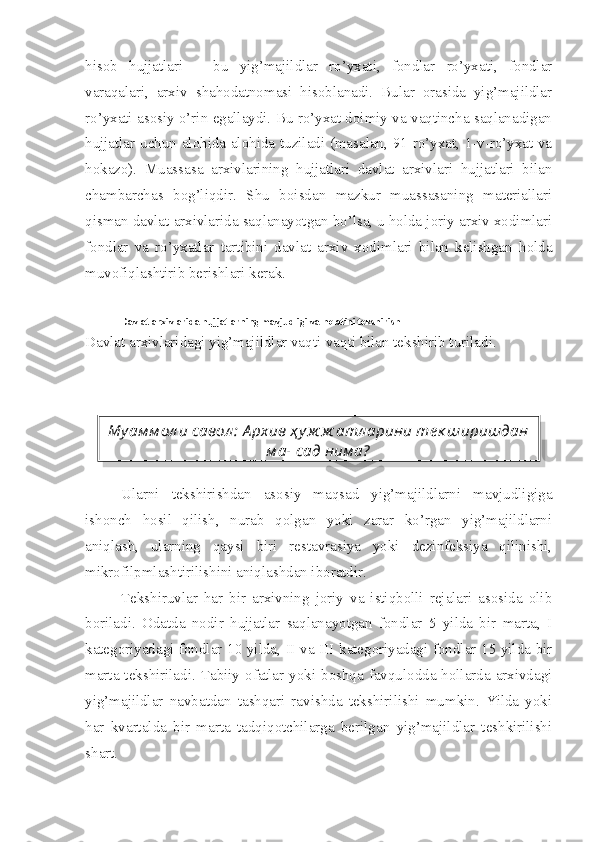 hisob   hujjatlari   –   bu   yig’majildlar   ro’yxati,   fondlar   ro’yxati,   fondlar
varaqalari,   arxiv   shahodatnomasi   hisoblanadi.   Bular   orasida   yig’majildlar
ro’yxati asosiy o’rin egallaydi. Bu ro’yxat doimiy va vaqtincha saqlanadigan
hujjatlar uchun alohida-alohida tuziladi (masalan, 91-ro’yxat, 1-v-ro’yxat va
hokazo).   Muassasa   arxivlarining   hujjatlari   davlat   arxivlari   hujjatlari   bilan
chambarchas   bog’liqdir.   Shu   boisdan   mazkur   muassasaning   materiallari
qisman davlat arxivlarida saqlanayotgan bo’lsa, u holda joriy arxiv xodimlari
fondlar   va   ro’yxatlar   tartibini   davlat   arxiv   xodimlari   bilan   kelishgan   holda
muvofiqlashtirib berishlari kerak.
Davlat arxivlarida hujjatlarning mavjudligi va holatini tekshirish
Davlat arxivlaridagi yig’majildlar vaqti-vaqti bilan tekshirib turiladi.
Ularni   tekshirishdan   asosiy   maqsad   yig’majildlarni   mavjudligiga
ishonch   hosil   qilish,   nurab   qolgan   yoki   zarar   ko’rgan   yig’majildlarni
aniqlash,   ularning   qaysi   biri   restavrasiya   yoki   dezinfeksiya   qilinishi,
mikrofilpmlashtirilishini aniqlashdan iboratdir.
Tekshiruvlar   har   bir   arxivning   joriy   va   istiqbolli   rejalari   asosida   olib
boriladi.   Odatda   nodir   hujjatlar   saqlanayotgan   fondlar   5   yilda   bir   marta,   I
kategoriyadagi fondlar 10 yilda, II va III kategoriyadagi fondlar 15 yilda bir
marta tekshiriladi. Tabiiy ofatlar yoki boshqa favqulodda hollarda arxivdagi
yig’majildlar   navbatdan   tashqari   ravishda   tekshirilishi   mumkin.   Yilda   yoki
har   kvartalda   bir   marta   tadqiqotchilarga   berilgan   yig’majildlar   teshkirilishi
shart. Му ам м ол и савол :  А рхив ҳ у ж ж атл арини те к ширишдан
м ақ сад ним а?  