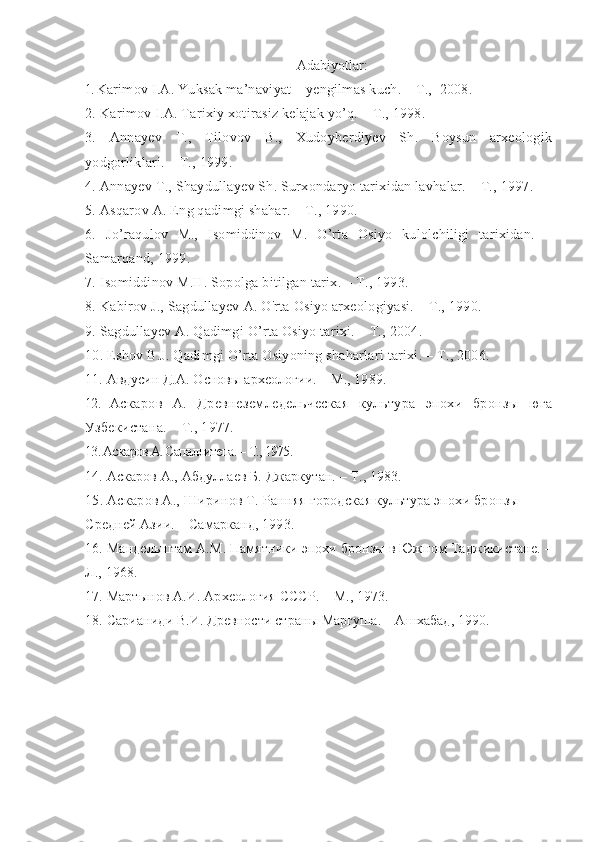 Adabiyotlar:
1.  Karimov I.A. Yuksak ma’naviyat – yengilmas kuch. – T.,  2008.
2. Karimov I.A. Tarixiy xotirasiz kelajak yo’q. – T., 1998.
3.   Annayev   T.,   Tilovov   B.,   Xudoyberdiyev   Sh.   Boysun   arxeologik
yodgorliklari. – T., 1999. 
4. Annayev Т., Shaydullayev Sh. Surxondaryo tarixidan lavhalar. – Т., 1997.
5. Asqarov A. Eng qadimgi shahar. – Т., 1990.
6.   Jo’raqulov   M.,   Isomiddinov   M.   O’rta   Osiyo   kulolchiligi   tarixidan.   –
Samarqand, 1999. 
7. Isomiddinov M.H. Sopolga bitilgan tarix. – T., 1993.
8. Kabirov J., Sagdullayev A. O'rta Osiyo arxeologiyasi. – Т., 1990.
9. Sagdullayev A. Qadimgi O’rta Osiyo tarixi. – T., 2004.
10. Eshov B.J. Qadimgi O’rta Osiyoning shaharlari tarixi. – T., 2006.
11. Авдусин Д.А. Основы археологии. – М., 1989.
12.   Аскаров   А.   Древнеземледельческая   культура   эпохи   бронзы   юга
Узбекистана. – Т., 1977.
13. Аскаров А. Сапаллитепа. – Т., 1975.
14.  Аскаров А., Абдуллаев Б. Джаркутан. – Т., 1983.
15. Аскаров А., Ширинов Т. Ранняя городская культура эпохи бронзы 
Средней Азии. – Самарканд, 1993.
16. Мандельштам А.М. Памятники эпохи бронзы в Южном Таджикистане. –
Л., 1968.
17. Мартынов А.И. Археология СССР. – М., 1973.
18. Сарианиди В.И. Древности страны Маргуша. – Ашхабад, 1990. 