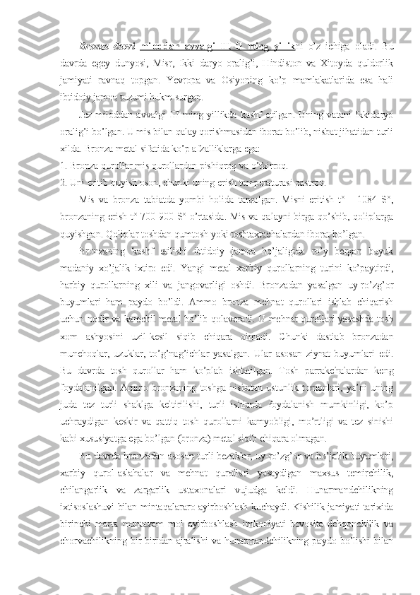 Bronza   davri   miloddan   avvalgi   III-II   ming   yillik ni   o’z   ichiga   oladi.   Bu
davrda   egey   dunyosi,   Misr,   Ikki   daryo   oralig’i,   Hindiston   va   Xitoyda   quldorlik
jamiyati   ravnaq   topgan.   Yevropa   va   Osiyoning   ko’p   mamlakatlarida   esa   hali
ibtidoiy jamoa tuzumi hukm surgan.
Jez   miloddan   avvalgi   III   ming   yillikda   kashf   etilgan.   Uning   vatani   Ikkidaryo
oralig’i bo’lgan. U mis bilan qalay qorishmasidan iborat bo’lib, nisbat jihatidan turli
xilda. Bronza metal sifatida ko’p afzalliklarga ega:
1. Bronza qurollar mis qurollardan pishiqroq va o’tkirroq.
2. Uni eritib quyish oson, chunki uning erish temperaturasi pastroq.
Mis   va   bronza   tabiatda   yombi   holida   tarqalgan.   Misni   eritish   t°   -   1084   S°,
bronzaning erish t° 700-900 S° o’rtasida. Mis va qalayni  birga qo’shib, qoliplarga
quyishgan. Qoliplar toshdan qumtosh yoki toshtaxtachalardan iborat bo’lgan.
Bronzaning   kashf   etilishi   ibtidoiy   jamoa   ho’jaligida   ro’y   bergan   buyuk
madaniy   xo’jalik   ixtiro   edi.   Yangi   metal   xarbiy   qurollarning   turini   ko’paytirdi,
harbiy   qurollarning   xili   va   jangovarligi   oshdi.   Bronzadan   yasalgan   uy-ro’zg’or
buyumlari   ham   paydo   bo’ldi.   Ammo   bronza   mehnat   qurollari   ishlab   chiqarish
uchun nodir va kamchil metal bo’lib qolaveradi. U mehnat qurollari yasashda tosh
xom   ashyosini   uzil-kesil   siqib   chiqara   olmadi.   Chunki   dastlab   bronzadan
munchoqlar,   uzuklar,   to’g’nag’ichlar   yasalgan.   Ular   asosan   ziynat   buyumlari   edi.
Bu   davrda   tosh   qurollar   ham   ko’plab   ishlatilgan.   Tosh   parrakchalardan   keng
foydalanilgan.   Ammo   bronzaning   toshga   nisbatan   ustunlik   tomonlari,   ya’ni   uning
juda   tez   turli   shaklga   keltirilishi,   turli   ishlarda   foydalanish   mumkinligi,   ko’p
uchraydigan   keskir   va   qattiq   tosh   qurollarni   kamyobligi,   mo’rtligi   va   tez   sinishi
kabi xususiyatga ega bo’lgan (bronza) metal siqib chiqara olmagan.
Bu davrda bronzadan asosan turli bezaklar, uy-ro’zg’or va ho’jalik buyumlari,
xarbiy   qurol-aslahalar   va   mehnat   qurollari   yasaydigan   maxsus   temirchilik,
chilangarlik   va   zargarlik   ustaxonalari   vujudga   keldi.   Hunarmandchilikning
ixtisoslashuvi bilan mintaqalararo ayirboshlash kuchaydi. Kishilik jamiyati tarixida
birinchi   marta   muntazam   mol   ayirboshlash   imkoniyati   bevosita   dehqonchilik   va
chorvachilikning bir-biridan ajralishi   va hunarmandchilikning  paydo bo’lishi   bilan 