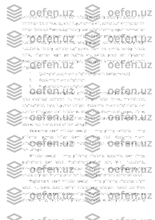 izohlanadi.Bronza   davri   ho’jaliklari   ho’jalik   va  ijtimoiy  taraqqiyot   darajalari   bilan
bir-biridan farq qilmasa-da, sopol buyumlarining xili, qabrlar qurilishi jihatidan bir-
biridan farqlanadi.Yevropadagi ibtidoiy davr qo’rg’onlarining deyarli hammasi-dan
bo’yalgan   va   bo’yalmagan   skletlar   topilgan.   Skletlar   yerda   yonboshlab,   oyoqlari
bukilgan   holatda   yotishadi.   Bu   odat   keng   yoyilgan.   Hatto   Sharq,   Markaziy   Osiyo
hududlarida   ibtidoiy   qabilalar   tug’ilguncha   odam   ona   qornida   qanday   holatda
bo’lsa,   o’lganidan   keyin   yer   bag’rida   shu   taxlitda   yotadi   deb   o’ylaganlar.
Arxeologlar   tomonidan   murdani   bo’yab,   bukchaytirib   ko’mishning   3   davri   ajratib
o’rganilgan:
1. Qadimgi chuqur, mozor-qo’rg’onlari (eneolit davriga mansub).
2. Katakomba mozor-qo’rg’onlari.
3. Yog’ochband mozor qo’rg’onlari.
Katakomba   mozor-qo’rg’onlari   go’rlari   yon   tomoniga   o’yib   qazilgan   alohida
lahad   shaklidagi   qabrlardir.   Bu   mozor   qo’rg’on-lardan   bronza,   mis-pichoqlar,
to’g’nag’ichlar,   bigiz,   buyumlar   topilgan.   Katakomba   mozor-qo’rg’onlarida   tosh
qurollar   silliqlangan   tosh   boltalar   va   chukmorlar,   chaqmoqtosh,   nayza,   o’q   va
pichoqlar, sopol idishlar ko’plab topilgan, bu sopol buyumlarning aksariyatini  tagi
tekis va hatto boshqa shakllari ham uchraydi.   
Katakomba   davri   miloddan   avvalgi   III   ming   yilning   oxirlarida   II   ming
yillikning   I-yarmiga   bo’lgan   davrni   o’z   ichiga   oladi.   Katakomba   mozor-
qo’rg’onlaridan   erkaklar   va   ayollar   murdalari   topilgan.   Ko’plab   kollektiv   qabrlar
ham uchraydi. 
Miloddan   avvalgi   II   ming   yillikning   o’rtalarida   katakomba   davri   o’rniga
yog’ochband   davri   keladi.   Yog’ochband-yog’och   qabr,   MDH   hududlarida,
Shimoliy   Yevropada   ko’plab   tarqalgan.   Go’rlar-ning   ichiga   murdalar   yog’och
tobutda qo’yilgan. Shuning uchun ham bu qabrlar yog’ochband qabrlar deb ataladi. 
Yog’ochband   davri   miloddan   avvalgi   II   ming   yillikning   o’rtalariga   to’g’ri
keladi.   Bu   davrda   dastali,   teshikli   boltalar   keng   tarqalgan.   Dastlab   ular   Sharq
mamlakatlaridagi   yodgorliklardan   topilgan.   Yog’ochband   davrida   metallurgiya   va
chorvachilikning,   rivojlanishi   boyliklar   to’planishiga   va   xarbiy   to’qnashuvlarning 