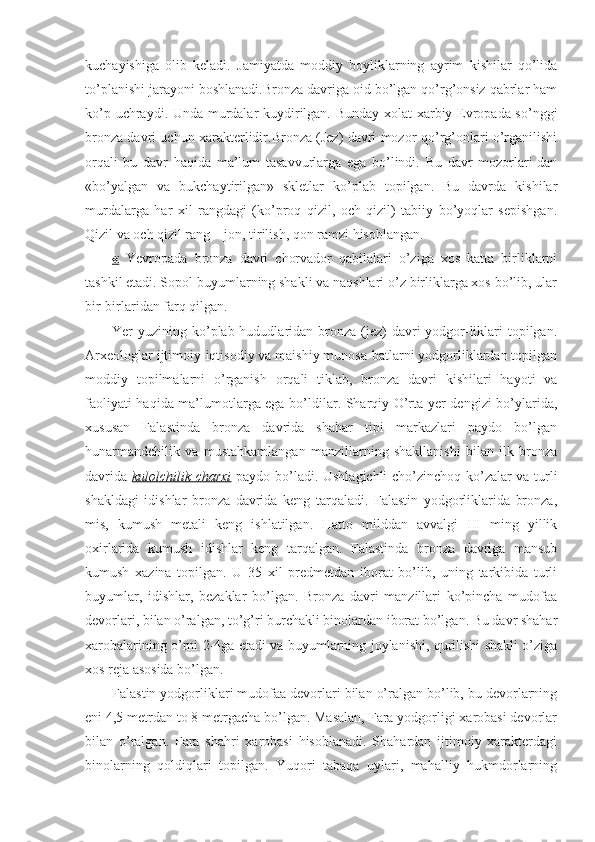 kuchayishiga   olib   keladi.   Jamiyatda   moddiy   boyliklarning   ayrim   kishilar   qo’lida
to’planishi jarayoni boshlanadi.Bronza davriga oid bo’lgan qo’rg’onsiz qabrlar ham
ko’p uchraydi. Unda murdalar kuydirilgan. Bunday xolat xarbiy Evropada so’nggi
bronza davri uchun xarakterlidir.Bronza (Jez) davri mozor-qo’rg’onlari o’rganilishi
orqali   bu   davr   haqida   ma’lum   tasavvurlarga   ega   bo’lindi.   Bu   davr   mozorlari-dan
«bo’yalgan   va   bukchaytirilgan»   skletlar   ko’plab   topilgan.   Bu   davrda   kishilar
murdalarga   har   xil   rangdagi   (ko’proq   qizil,   och   qizil)   tabiiy   bo’yoqlar   sepishgan.
Qizil va och qizil rang – jon, tirilish, qon ramzi hisoblangan.
«   Yevropada   bronza   davri   chorvador   qabilalari   o’ziga   xos   katta   birliklarni
tashkil etadi. Sopol buyumlarning shakli va naqshlari o’z birliklarga xos bo’lib, ular
bir-birlaridan farq qilgan.
Yer  yuzining ko’plab hududlaridan bronza (jez)  davri  yodgor-liklari  topilgan.
Arxeologlar ijtimoiy-iqtisodiy va maishiy munosa-batlarni yodgorliklardan topilgan
moddiy   topilmalarni   o’rganish   orqali   tiklab,   bronza   davri   kishilari   hayoti   va
faoliyati haqida ma’lumotlarga ega bo’ldilar. Sharqiy O’rta yer dengizi bo’ylarida,
xususan   Falastinda   bronza   davrida   shahar   tipi   markazlari   paydo   bo’lgan
hunarmandchilik   va   mustahkamlangan   manzillarning   shakllanishi   bilan   ilk   bronza
davrida   kulolchilik charxi   paydo bo’ladi. Ushlagichli cho’zinchoq ko’zalar va turli
shakldagi   idishlar   bronza   davrida   keng   tarqaladi.   Falastin   yodgorliklarida   bronza,
mis,   kumush   metali   keng   ishlatilgan.   Hatto   milddan   avvalgi   III   ming   yillik
oxirlarida   kumush   idishlar   keng   tarqalgan.   Falastinda   bronza   davriga   mansub
kumush   xazina   topilgan.   U   35   xil   predmetdan   iborat   bo’lib,   uning   tarkibida   turli
buyumlar,   idishlar,   bezaklar   bo’lgan.   Bronza   davri   manzillari   ko’pincha   mudofaa
devorlari, bilan o’ralgan, to’g’ri burchakli binolardan iborat bo’lgan. Bu davr shahar
xarobalarining o’rni 2-4ga etadi va buyumlarning joylanishi, qurilishi shakli o’ziga
xos reja asosida bo’lgan.
Falastin yodgorliklari mudofaa devorlari bilan o’ralgan bo’lib, bu devorlarning
eni 4,5 metrdan to 8 metrgacha bo’lgan. Masalan, Fara yodgorligi xarobasi devorlar
bilan   o’ralgan.   Fara   shahri   xarobasi   hisoblanadi.   Shahardan   ijtimoiy   xarakterdagi
binolarning   qoldiqlari   topilgan.   Yuqori   tabaqa   uylari,   mahalliy   hukmdorlarning 