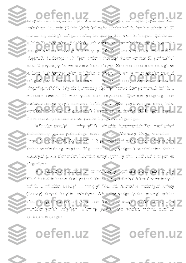 saroylari   ham   mavjud   bo’lgan.   Shahardan   unga   uzoq   bo’lmagan   joyda   qabriston
joylashgan.   Bu   erda   (Ochiq   Qabr)   kollektiv   qabrlar   bo’lib,   har   bir   qabrda   50-90
murdaning   qoldig’i   bo’lgan.   Hatto,   bir   qabrga   300   kishi   ko’milgan.   Qabrlardan
kulolchilik   buyumlari   (idishlar),   zeb-ziynat   va   ayrimlaridan   metal   buyumlar
topilgan.Miloddan   avvalgi   3-2   ming   yilliklarda   ijtimoiy-iqtisodiy   munosabatlar
o’zgaradi. Bu davrga oid bo’lgan Iordan vohasidagi Xazor xarobasi 50 gani tashkil
etadi. U poytaxt, ya’ni markaz vazifasini o’tagan. Xarobada ibodatxona qoldig’i va
zadagon   kishilarning   uylari   qoldiqlari   topilgan.   Ilk   sinfiy   munosabatlar   mavjud
bo’lganligini   bildiruvchi   topilmalar   –   yuqori   tabaqa,   oziq-ovqat   omborlari
o’rganilgan.Kichik   Osiyoda   Qumtepa   yodgorligi   bronza   davriga   mansub   bo’lib,   u
miloddan   avvalgi   III   ming   yillik   bilan   belgilanadi.   Qumtepa   yodgorligi   tosh
arxitekturasining   ajoyib   namunasi   bo’lib,   unda   uylar   poydevorigina   emas,   balki
xonalar ham toshdan urilgan. Kichik Osiyoda bronza davriga oid bo’lgan Troya I,
Termi manzilgohlaridan bronza qurollar topilgan va o’rganilgan.
Miloddan   avvalgi   III   ming   yillik   oxirlarida   hunarmandchilikni   rivojlanishi
shaharlarning   gullab-yashnashiga   sabab   bo’lgan.   Markaziy   Osiyo   shaharlari   –
Troya   II,   Polisxni   V,   Axlatenbel’   1-2   ga   maydonni   tashkil   etgan.   Beyjesulton
shahar   xarobasining   maydoni   24ga   teng   bo’lib,   yodgorlik   xarobalardan   shahar
xususiyatiga   xos   elementlar,   hukmdor   saroyi,   ijtimoiy   bino   qoldiqlari   topilgan   va
o’rganilgan.
MDH davlatlari hududida ham bronza davri yodgorliklari o’rganilgan. Janubiy
Sibir’ hududida bronza davri yodgorliklaridan eng qadimiysi Afanas’ev madaniyati
bo’lib,   u   miloddan   avvalgi   III   ming   yillikka   oid.   Afanas’ev   madaniyati   Enisey
(Enasoy)   daryosi   bo’yida   joylashgan.   Afanas’ev   yodgorligidan   qadimgi   qabrlar
o’rni   topilgan.   Bu   qabrlar   ustiga   tosh   taxlangan   chuqur   qabrlar   bo’lib,   unga
murdalar   yonlab   qo’yilgan.   Ularning   yonida   oziq-ovqatlar,   mehnat   qurollari
qoldiqlari saqlangan. 