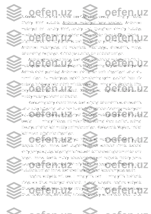 2.Kavkaz   hududlarida   bronza   davri. Miloddan   avvalgi   II   ming   yilliklarda
G’arbiy   Sibir’   xududida   Andronov   madaniyati   keng   tarqalgan.   Andronovo
madaniyati   tipi-   Janubiy   Sibir’,   Janubiy   Ural,   Qozog’iston   shimoliy   hududiga
mosdir.   Andronovo   madaniyati   qabrlar   va   makonlardan   iborat   bo’lgan.   Qabrlar   –
to’g’ri   burchakli   bo’lib,   yog’och   va   tosh   plitalar   bilan   yonlari   mustahkamlangan.
Andronovo   madaniyatiga   oid   makonlarda   metallurgiya,   chorvachilik,   motiga
dehqonchiligi rivojlangan. Ko’plab jez qurollar, don qoldiqlari topilgan.
Andronovo madaniyati  bronza davri chorvador qabilalari madaniyati bo’lib, bu
madaniyatga   tegishli   dastlabki   yodgorlik   o’tgan   asrning   20-yillarida   Sibiriyaning
Achinsk   shahri   yaqinidagi   Andronovo   qishlog’idan   topib   o’rganilgani   uchun   shu
nomni   olgan.   Bu   madaniyatga   tegishli   jamoalarning   ayrim   guruhlari   hatto   o’z
podasiga   bo’sh   yaylovlar   qidirib   miloddan   avvalgi   II   ming   yillik   o’rtalarida   O’rta
Osiyo   hududlariga   ham   kirib   keladi.   Xorazmda   va   Farg’ona   hududlarida   o’z
moddiy madaniyat izlarini qoldiradilar.
Kavkazning tabiiy sharoiti bronza davri xo’jaligi dehqonchilik va chorvachilik
uchun qulay bo’lganligi uchun ham bu er ko’plab qabilalar o’zlarining madaniyatini
vujudga keltirgan. Kavkazorti madaniyati Old Osiyo madaniyatiga yaqin. Miloddan
avvalgi   III-II   ming   yilliklarga   oid   makonlardan   qadimgi   sharq   qurollari,   qadimgi
Ossuriya qilichlari kabi moddiy topilmalar topilgan. Kavkazortida Maykop, Trialeti
kabi mozor- qo’rg’onlar o’rganilgan.
Bronza   davrida   ibtidoiy   jamiyat   ho’jalik   va   madaniy   taraqqiyoti   yuqori
darajada   bo’lgan.   Bronza   davri   urug’chilik   jamoasi   xarobalari   o’rnida   dastlabki
sinfiy jamiyat vujudga kelganligini ko’rsatuvchi dalillar arxeologlar tomonidan aniq
langan.   Bronza   davrida   mulkiy   tabaqalanish   jarayoni   natijasida   ibtidoiy   jamoa
tuzumidan quldorlik tuzumiga o’tish ro’y beradi. Bu jarayonlarni o’rganishda turli
hududlarda topilgan bronza davri arxeologik manbalari katta ahamiyatga egadir. 
Farg’ona   vodiysida   mil.   avv.   II   ming   yillik   oxiri   -   I   ming   yillik   boshlarida
o’ziga   xos   Chust   madaniyati   shakllandi.   Bugungi   kungacha   Farg’ona   vodiysida
Chust madaniyatiga mansub 70 dan ortiq yodgorliklar o’rganilgan. Bular jumlasiga
Chust   Dalvarzintepa,   Ashqoltepa,   Bo’ztepa,   Chimboy   va   boshqalar   kiradi.   Chust 