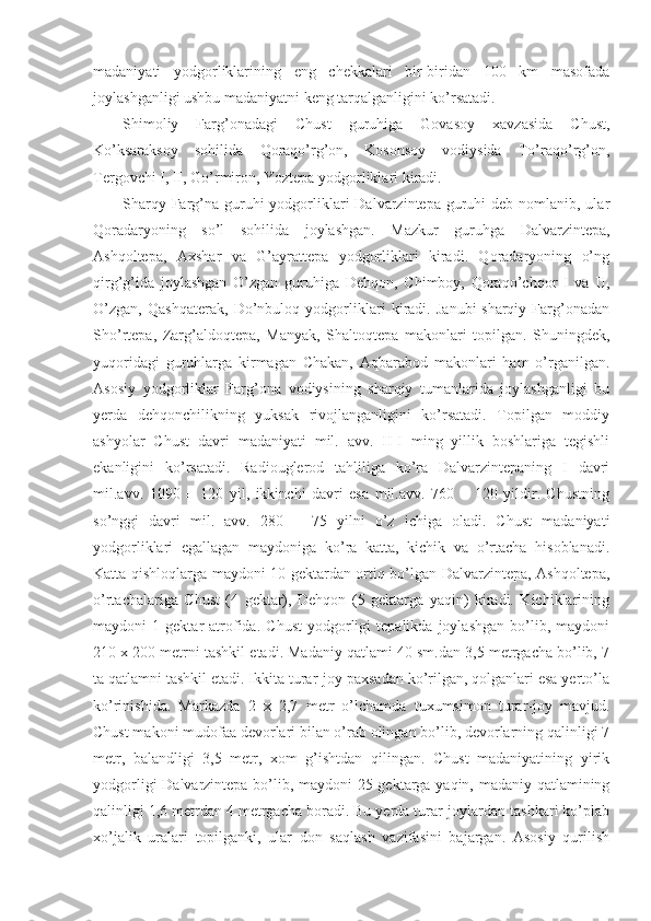 madaniyati   yodgorliklarining   eng   chekkalari   bir-biridan   100   km   masofada
joylashganligi ushbu madaniyatni keng tarqalganligini ko’rsatadi. 
Shimoliy   Farg’onadagi   Chust   guruhiga   Govasoy   xavzasida   Chust,
Ko’ksaraksoy   sohilida   Qoraqo’rg’on,   Kosonsoy   vodiysida   To’raqo’rg’on,
Tergovchi I, II, Go’rmiron, Yoztepa yodgorliklari kiradi. 
Sharqy Farg’na guruhi  yodgorliklari  Dalvarzintepa guruhi  deb nomlanib, ular
Qoradaryoning   so’l   sohilida   joylashgan.   Mazkur   guruhga   Dalvarzintepa,
Ashqoltepa,   Axshar   va   G’ayrattepa   yodgorliklari   kiradi.   Qoradaryoning   o’ng
qirg’g’ida   joylashgan   O’zgan   guruhiga   Dehqon,   Chimboy,   Qoraqo’chqor   I   va   II,
O’zgan,   Qashqaterak,   Do’nbuloq   yodgorliklari   kiradi.   Janubi-sharqiy   Farg’onadan
Sho’rtepa,   Zarg’aldoqtepa,   Manyak,   Shaltoqtepa   makonlari   topilgan.   Shuningdek,
yuqoridagi   guruhlarga   kirmagan   Chakan,   Aqbarabod   makonlari   ham   o’rganilgan.
Asosiy   yodgorliklar   Farg’ona   vodiysining   sharqiy   tumanlarida   joylashganligi   bu
yerda   dehqonchilikning   yuksak   rivojlanganligini   ko’rsatadi.   Topilgan   moddiy
ashyolar   Chust   davri   madaniyati   mil.   avv.   II-I   ming   yillik   boshlariga   tegishli
ekanligini   ko’rsatadi.   Radiouglerod   tahliliga   ko’ra   Dalvarzintepaning   I   davri
mil.avv.   1090   ±   120   yil,   ikkinchi   davri   esa   mil.avv.   760   ±   120   yildir.   Chustning
so’nggi   davri   mil.   avv.   280   ±   75   yilni   o’z   ichiga   oladi.   Chust   madaniyati
yodgorliklari   egallagan   maydoniga   ko’ra   katta,   kichik   va   o’rtacha   hisoblanadi.
Katta qishloqlarga maydoni 10 gektardan ortiq bo’lgan Dalvarzintepa, Ashqoltepa,
o’rtachalariga   Chust   (4   gektar),   Dehqon   (5   gektarga   yaqin)   kiradi.   Kichiklarining
maydoni   1   gektar   atrofida.   Chust   yodgorligi   tepalikda   joylashgan   bo’lib,   maydoni
210 x 200 metrni tashkil etadi. Madaniy qatlami 40 sm.dan 3,5 metrgacha bo’lib, 7
ta qatlamni tashkil etadi. Ikkita turar-joy paxsadan ko’rilgan, qolganlari esa yerto’la
ko’rinishida.   Markazda   2   x   2,7   metr   o’lchamda   tuxumsimon   turar-joy   mavjud.
Chust makoni mudofaa devorlari bilan o’rab olingan bo’lib, devorlarning qalinligi 7
metr,   balandligi   3,5   metr,   xom   g’ishtdan   qilingan.   Chust   madaniyatining   yirik
yodgorligi Dalvarzintepa bo’lib, maydoni 25 gektarga yaqin, madaniy qatlamining
qalinligi 1,6 metrdan 4 metrgacha boradi. Bu yerda turar-joylardan tashkari ko’plab
xo’jalik   uralari   topilganki,   ular   don   saqlash   vazifasini   bajargan.   Asosiy   qurilish 