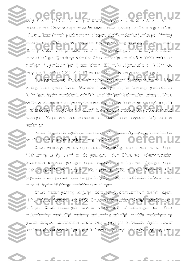 ashyosi   xom   g’isht   bo’lib,   uning   o’lchami   30   x   30   x   10   va   50   x   70   x   10   sm   ni
tashkil  etgan. Dalvarzintepa mudofaa devori  butun qishloq atrofini o’ragan bo’lsa,
Chustda faqat shimoli-g’arb tomonni o’ragan. Kichik makonlar jumlasiga Chimboy
makoni   kirib   u   500   m.   kv.   maydonni   egallaydi.   Uning   madaniy   qatlami   1   metr.
Xom   g’ishtdan   qilingan   devor   va   o’choq   izlari   topilgan.   16   ta   xo’jalik   o’ralari
mavjud bo’lgan. Qoradaryo vohasida Chust madaniyatiga oid 5 ta kichik makonlar
topilgan. Bu yerda topilgan Qoraqo’chqor I 200 m. kv., Qoraquchqor II 700 m. kv.
ga yaqin, 33-makon 1040-1400, 82-makon 2000 m. kv. maydonni egallagan. 
Dalvarzintepa   va   Chustdan   bir   necha   qabrlar   topilib,   dafn   marosimi   o’ziga
xosligi   bilan   ajralib   turadi.   Murdalar   bukchaytirilib,   bir   tomonga   yonboshlatib
ko’milgan. Ayrim murdalarda zo’rlik bilan o’ldirilganlik alomatlari uchraydi. Chust
va Dalvarzintepadan topilgan ayrim odam suyaklari va bosh miya qopqog’i xo’jalik
o’ralarida hayvon suyaklari ichida topilib, ularda gulxanda kuydirilganlik alomatlari
uchraydi.   Yuqoridagi   ikki   makonda   bir   necha   bosh   suyaklari   to’p   holatda
saqlangan. 
Ishlab chiqarishda suyak qurollar muhim o’rin tutadi. Ayniqsa, to’qimachilikda
va o’q uchlari yasashda suyakdan keng foydalanilgan. 
Chust   madaniyatiga   oid   sopol   idishlar   bir   xilligi   bilan   ajralib   turadi.   Sopol
idishlarning   asosiy   qismi   qo’lda   yasalgan.   Lekin   Chust   va   Dalvarzintepadan
kulolchilik   charxida   yasalgan   sopol   buyumlar   ham   topilgan.   Topilgan   sopol
idishlarning   73%   qizil   rangda,   18%   jigarrang,   1,2%   naqshli   idishlardir.   Bitta
piyolada   odam   gavdasi   qora   rangga   bo’yalgan.   Sopol   idishlardan   ko’zalar   ham
mavjud. Ayrim idishlarga tutqichlar ham qilingan. 
Chust   madaniyatning   xo’jaligi   dehqonchilik-chorvachilikni   tashkil   etgan.
Dehqonchilik   Farg’ona   vodiysida   Chust   madaniyatidan   oldingi   davrda   paydo
bo’lgan.   Chust   madaniyati   davrida   vodiy   keng   o’zlashtirilgan   edi.   Yirik
makonlarning   mavjudligi   madaniy   qatlamning   qalinligi,   moddiy   madaniyatning
yuqori   darajasi   dehqonchilik   ancha   rivojlanganligini   ko’rsatadi.   Ayrim   faktlar
sun’iy   sug’orish   ham   bo’lganligini   ko’rsatadi.   Qadimgi   dehqonlar   bug’doy,   arpa, 