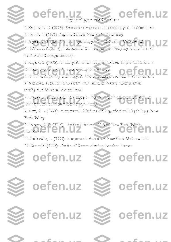 Foydanilgan adabiyotlar
1. Karpov, N. D. (2003). Shaxslararo munosabatlar psixologiyasi. Tashkent: Fan.
2. Hall, E. T. (1976). Beyond Culture. New York: Doubleday.
3. Myers, D. G. (2010). Social Psychology. 10th ed. Boston: McGraw-Hill.
4. DeVito, J. A.(2019). Interpersonal Communication: Everyday Encounters. 8th 
ed. Boston: Cengage Learning.
5. Rogers, C. (1975). Empathy: An Unconditional Positive Regard for Others. In 
On Becoming a Person*. Boston: Houghton Mifflin.
6. Giddens, A. (2013). Sociology: A Brief Introduction. 9th ed. Boston: Pearson.
7. Markova, K. (2005). Shaxslararo munosabatlar: Asosiy nazariyalar va 
amaliyotlar. Moscow: Aspect Press.
8. Ury, W., Fisher, R. (2011). Getting to Yes: Negotiating Agreement Without 
Giving In. 3rd ed. New York: Penguin Books.
9. Kert, R. L. (1997). Interpersonal Relations and Organizational Psychology. New
York: Wiley.
10. Myers, D. G. (2014). The Social Animal. 11th ed. New York: Worth 
Publishers.
11. Berkowitz, L. (2000). Interpersonal Attraction. New York: McGraw-Hill.
12. Carter, S. (2008). The Art of Communication. London: Pearson. 