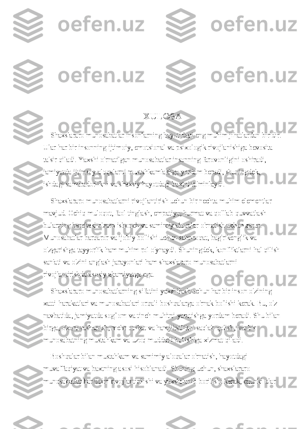 XULOSA
    Shaxslararo munosabatlar insonlarning hayotidagi eng muhim jihatlardan biridir.
Ular har bir insonning ijtimoiy, emotsional va psixologik rivojlanishiga bevosita 
ta'sir qiladi. Yaxshi o'rnatilgan munosabatlar insonning farovonligini oshiradi, 
jamiyatda ijtimoiy aloqalarni mustahkamlashga yordam beradi, shuningdek, 
ishdagi samaradorlikni va shaxsiy hayotdagi baxtni ta'minlaydi.
    Shaxslararo munosabatlarni rivojlantirish uchun bir nechta muhim elementlar 
mavjud. Ochiq muloqot, faol tinglash, empatiya, hurmat va qo'llab-quvvatlash — 
bularning barchasi o'zaro ishonch va samimiy aloqalar o'rnatish uchun zarur. 
Munosabatlar barqaror va ijobiy bo'lishi uchun sabr-toqat, bag'rikenglik va 
o'zgarishga tayyorlik ham muhim rol o'ynaydi. Shuningdek, konfliktlarni hal qilish
san'ati va o'zini anglash jarayonlari ham shaxslararo munosabatlarni 
rivojlantirishda asosiy ahamiyatga ega.
    Shaxslararo munosabatlarning sifatini yaxshilash uchun har bir inson o'zining 
xatti-harakatlari va munosabatlari orqali boshqalarga o'rnak bo'lishi kerak. Bu, o'z 
navbatida, jamiyatda sog'lom va tinch muhitni yaratishga yordam beradi. Shu bilan
birga, o'zaro tushunish, mehr-oqibat va hamjihatlikni saqlab qolish, har bir 
munosabatning mustahkam va uzoq muddatli bo'lishiga xizmat qiladi.
    Boshqalar bilan mustahkam va samimiy aloqalar o'rnatish, hayotdagi 
muvaffaqiyat va baxtning asosi hisoblanadi. Shuning uchun, shaxslararo 
munosabatlar har doim rivojlantirilishi va yaxshilanib borilishi kerak, chunki ular  