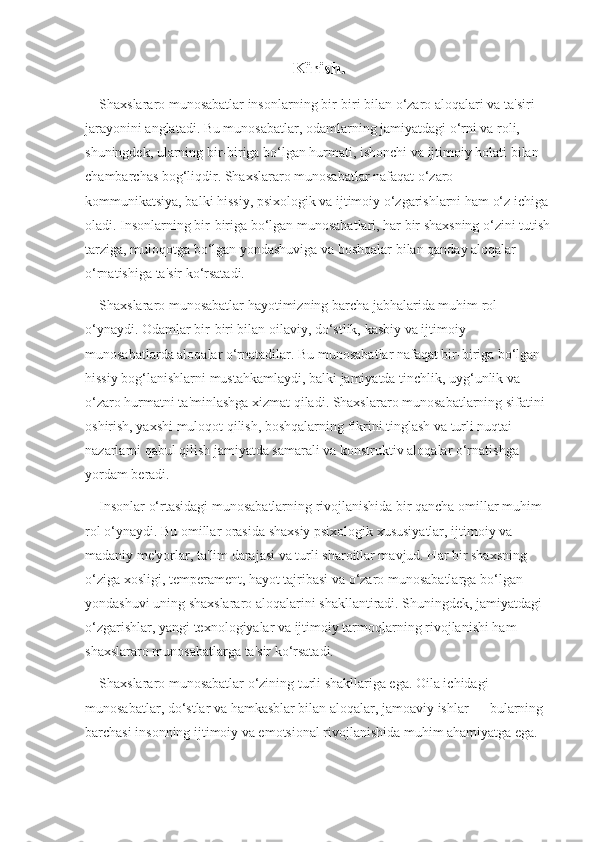 Kirish.
    Shaxslararo munosabatlar insonlarning bir-biri bilan o‘zaro aloqalari va ta'siri 
jarayonini anglatadi. Bu munosabatlar, odamlarning jamiyatdagi o‘rni va roli, 
shuningdek, ularning bir-biriga bo‘lgan hurmati, ishonchi va ijtimoiy holati bilan 
chambarchas bog‘liqdir. Shaxslararo munosabatlar nafaqat o‘zaro 
kommunikatsiya, balki hissiy, psixologik va ijtimoiy o‘zgarishlarni ham o‘z ichiga 
oladi. Insonlarning bir-biriga bo‘lgan munosabatlari, har bir shaxsning o‘zini tutish
tarziga, muloqotga bo‘lgan yondashuviga va boshqalar bilan qanday aloqalar 
o‘rnatishiga ta'sir ko‘rsatadi.
    Shaxslararo munosabatlar hayotimizning barcha jabhalarida muhim rol 
o‘ynaydi. Odamlar bir-biri bilan oilaviy, do‘stlik, kasbiy va ijtimoiy 
munosabatlarda aloqalar o‘rnatadilar. Bu munosabatlar nafaqat bir-biriga bo‘lgan 
hissiy bog‘lanishlarni mustahkamlaydi, balki jamiyatda tinchlik, uyg‘unlik va 
o‘zaro hurmatni ta'minlashga xizmat qiladi. Shaxslararo munosabatlarning sifatini 
oshirish, yaxshi muloqot qilish, boshqalarning fikrini tinglash va turli nuqtai 
nazarlarni qabul qilish jamiyatda samarali va konstruktiv aloqalar o‘rnatishga 
yordam beradi.
    Insonlar o‘rtasidagi munosabatlarning rivojlanishida bir qancha omillar muhim 
rol o‘ynaydi. Bu omillar orasida shaxsiy psixologik xususiyatlar, ijtimoiy va 
madaniy me'yorlar, ta'lim darajasi va turli sharoitlar mavjud. Har bir shaxsning 
o‘ziga xosligi, temperament, hayot tajribasi va o‘zaro munosabatlarga bo‘lgan 
yondashuvi uning shaxslararo aloqalarini shakllantiradi. Shuningdek, jamiyatdagi 
o‘zgarishlar, yangi texnologiyalar va ijtimoiy tarmoqlarning rivojlanishi ham 
shaxslararo munosabatlarga ta'sir ko‘rsatadi.
    Shaxslararo munosabatlar o‘zining turli shakllariga ega. Oila ichidagi 
munosabatlar, do‘stlar va hamkasblar bilan aloqalar, jamoaviy ishlar — bularning 
barchasi insonning ijtimoiy va emotsional rivojlanishida muhim ahamiyatga ega.  