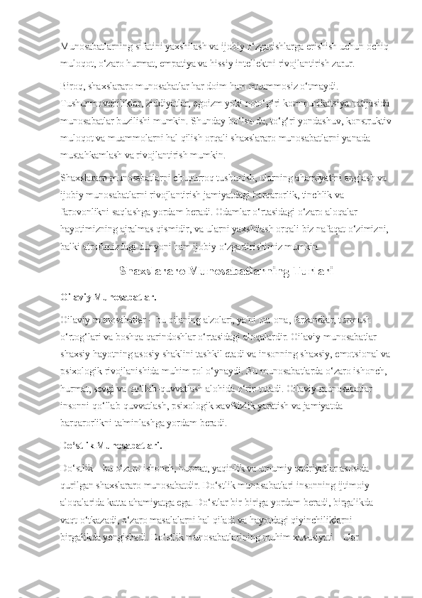 Munosabatlarning sifatini yaxshilash va ijobiy o‘zgarishlarga erishish uchun ochiq 
muloqot, o‘zaro hurmat, empatiya va hissiy intellektni rivojlantirish zarur.
Biroq, shaxslararo munosabatlar har doim ham muammosiz o‘tmaydi. 
Tushunmovchiliklar, ziddiyatlar, egoizm yoki noto‘g‘ri kommunikatsiya natijasida
munosabatlar buzilishi mumkin. Shunday bo‘lsa-da, to‘g‘ri yondashuv, konstruktiv
muloqot va muammolarni hal qilish orqali shaxslararo munosabatlarni yanada 
mustahkamlash va rivojlantirish mumkin.
Shaxslararo munosabatlarni chuqurroq tushunish, ularning ahamiyatini anglash va 
ijobiy munosabatlarni rivojlantirish jamiyatdagi barqarorlik, tinchlik va 
farovonlikni saqlashga yordam beradi. Odamlar o‘rtasidagi o‘zaro aloqalar 
hayotimizning ajralmas qismidir, va ularni yaxshilash orqali biz nafaqat o‘zimizni, 
balki atrofimizdagi dunyoni ham ijobiy o‘zgartirishimiz mumkin.
Shaxslararo Munosabatlarning Turlari
Oilaviy Munosabatlar.
Oilaviy munosabatlar – bu oilaning a'zolari, ya'ni ota-ona, farzandlar, turmush 
o‘rtog‘lari va boshqa qarindoshlar o‘rtasidagi aloqalardir. Oilaviy munosabatlar 
shaxsiy hayotning asosiy shaklini tashkil etadi va insonning shaxsiy, emotsional va
psixologik rivojlanishida muhim rol o‘ynaydi. Bu munosabatlarda o‘zaro ishonch, 
hurmat, sevgi va qo‘llab-quvvatlash alohida o‘rin tutadi. Oilaviy munosabatlar 
insonni qo‘llab-quvvatlash, psixologik xavfsizlik yaratish va jamiyatda 
barqarorlikni ta'minlashga yordam beradi.
Do‘stlik Munosabatlari.
Do‘stlik – bu o‘zaro ishonch, hurmat, yaqinlik va umumiy qadriyatlar asosida 
qurilgan shaxslararo munosabatdir. Do‘stlik munosabatlari insonning ijtimoiy 
aloqalarida katta ahamiyatga ega. Do‘stlar bir-biriga yordam beradi, birgalikda 
vaqt o‘tkazadi, o‘zaro masalalarni hal qiladi va hayotdagi qiyinchiliklarni 
birgalikda yengishadi. Do‘stlik munosabatlarining muhim xususiyati – ular  