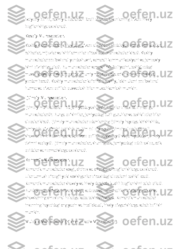 ixtiyoriy bo‘lib, rasmiy aloqalardan farqli o‘laroq, insonlarning o‘zaro hissiy 
bog‘lanishiga asoslanadi.
Kasbiy Munosabatlar.
Kasbiy munosabatlar ish joyidagi o‘zaro aloqalarni ifodalaydi. Bunga hamkasblar, 
rahbarlar, mijozlar va ishbilarmonlar o‘rtasidagi munosabatlar kiradi. Kasbiy 
munosabatlar professional yondashuvni, samarali kommunikatsiyani va jamoaviy 
ishni o‘z ichiga oladi. Bu munosabatlar samarali ish faoliyatini, tashkilotdagi 
muvaffaqiyatlarni va jamoaning umumiy maqsadlariga erishishni ta'minlashga 
yordam beradi. Kasbiy munosabatlar ko‘pincha rasmiy, lekin ularni professional 
hurmat va o‘zaro qo‘llab-quvvatlash bilan mustahkamlash mumkin.
Ijtimoiy Munosabatlar.
Ijtimoiy munosabatlar – bu jamiyatda yashovchi odamlar o‘rtasida o‘rnatilgan 
munosabatlardir. Bunga qo‘shnilar, jamiyatdagi turli guruhlar va tashkilotlar bilan 
aloqalar kiradi. Ijtimoiy munosabatlar odamlarning ijtimoiy hayotga kirishishida, 
jamiyatda o‘z o‘rnini topishda muhim rol o‘ynaydi. Ijtimoiy aloqalar orqali 
shaxslar bir-biridan o‘rganadi, o‘zaro qo‘llab-quvvatlaydi va jamiyatdagi ijtimoiy 
tizimni saqlaydi. Ijtimoiy munosabatlar, shuningdek, jamiyatdagi odob-axloq, etik 
qoidalar va normativlarga asoslanadi.
Romantik Munosabatlar.
Romantik munosabatlar sevgi, ehtiros va emotsional bog‘lanishlarga asoslanadi. 
Ular turmush o‘rtog‘i yoki sevishganlar o‘rtasidagi aloqalarni tashkil etadi. 
Romantik munosabatlar shaxsiy va hissiy darajada kuchli bog‘lanishni talab qiladi.
Bunday munosabatlar o‘zaro sevgi, sadoqat va hamjihatlikni o‘z ichiga oladi va 
shaxslarning emosional holatiga katta ta'sir ko‘rsatadi. Romantik munosabatlar 
insonning hayotidagi eng yaqin va intellektual, hissiy o‘zgarishlarga sabab bo‘lishi
mumkin.
Muloqot Munosabatlari (Kommunikativ Munosabatlar). 