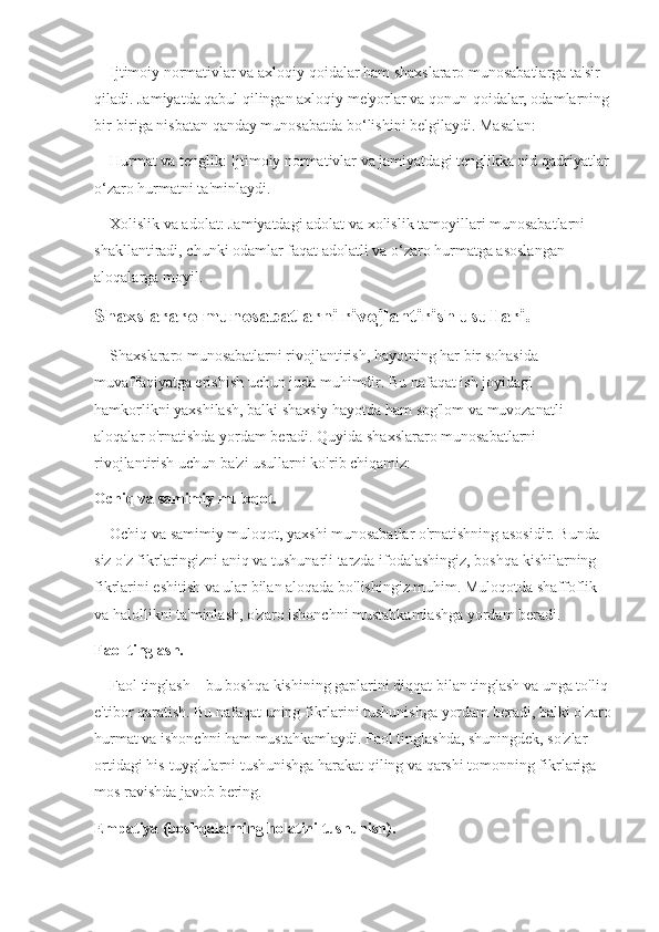     Ijtimoiy normativlar va axloqiy qoidalar ham shaxslararo munosabatlarga ta'sir 
qiladi. Jamiyatda qabul qilingan axloqiy me'yorlar va qonun-qoidalar, odamlarning
bir-biriga nisbatan qanday munosabatda bo‘lishini belgilaydi. Masalan:
    Hurmat va tenglik: Ijtimoiy normativlar va jamiyatdagi tenglikka oid qadriyatlar
o‘zaro hurmatni ta'minlaydi.
    Xolislik va adolat: Jamiyatdagi adolat va xolislik tamoyillari munosabatlarni 
shakllantiradi, chunki odamlar faqat adolatli va o‘zaro hurmatga asoslangan 
aloqalarga moyil.
Shaxslararo munosabatlarni rivojlantirish usullari.
    Shaxslararo munosabatlarni rivojlantirish, hayotning har bir sohasida 
muvaffaqiyatga erishish uchun juda muhimdir. Bu nafaqat ish joyidagi 
hamkorlikni yaxshilash, balki shaxsiy hayotda ham sog'lom va muvozanatli 
aloqalar o'rnatishda yordam beradi. Quyida shaxslararo munosabatlarni 
rivojlantirish uchun ba'zi usullarni ko'rib chiqamiz:
Ochiq va samimiy muloqot.
    Ochiq va samimiy muloqot, yaxshi munosabatlar o'rnatishning asosidir. Bunda 
siz o'z fikrlaringizni aniq va tushunarli tarzda ifodalashingiz, boshqa kishilarning 
fikrlarini eshitish va ular bilan aloqada bo'lishingiz muhim. Muloqotda shaffoflik 
va halollikni ta'minlash, o'zaro ishonchni mustahkamlashga yordam beradi.
Faol tinglash.
    Faol tinglash – bu boshqa kishining gaplarini diqqat bilan tinglash va unga to'liq 
e'tibor qaratish. Bu nafaqat uning fikrlarini tushunishga yordam beradi, balki o'zaro
hurmat va ishonchni ham mustahkamlaydi. Faol tinglashda, shuningdek, so'zlar 
ortidagi his-tuyg'ularni tushunishga harakat qiling va qarshi tomonning fikrlariga 
mos ravishda javob bering.
Empatiya (boshqalarning holatini tushunish). 