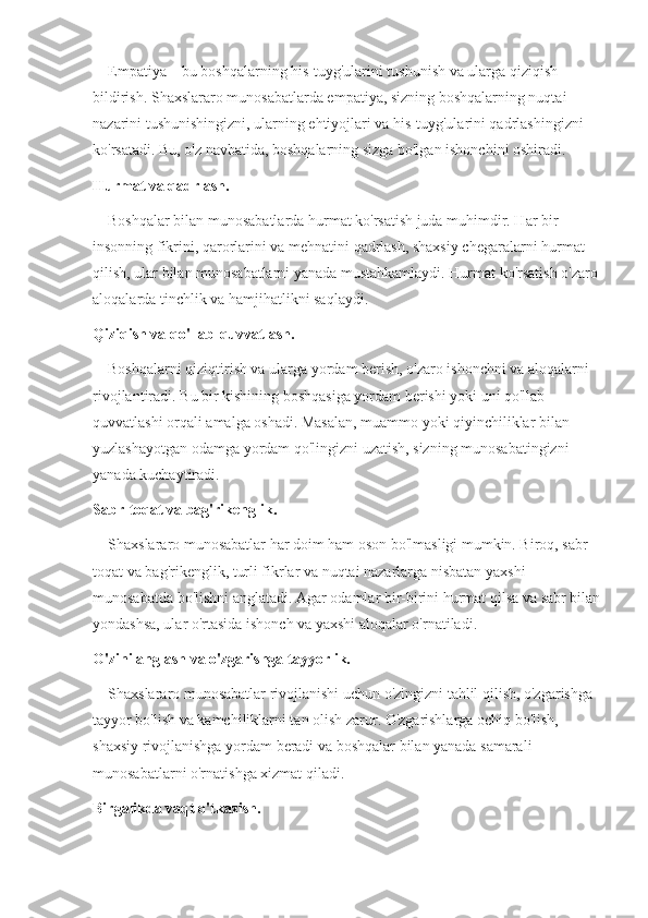     Empatiya – bu boshqalarning his-tuyg'ularini tushunish va ularga qiziqish 
bildirish. Shaxslararo munosabatlarda empatiya, sizning boshqalarning nuqtai 
nazarini tushunishingizni, ularning ehtiyojlari va his-tuyg'ularini qadrlashingizni 
ko'rsatadi. Bu, o'z navbatida, boshqalarning sizga bo'lgan ishonchini oshiradi.
Hurmat va qadrlash.
    Boshqalar bilan munosabatlarda hurmat ko'rsatish juda muhimdir. Har bir 
insonning fikrini, qarorlarini va mehnatini qadrlash, shaxsiy chegaralarni hurmat 
qilish, ular bilan munosabatlarni yanada mustahkamlaydi. Hurmat ko'rsatish o'zaro 
aloqalarda tinchlik va hamjihatlikni saqlaydi.
Qiziqish va qo'llab-quvvatlash.
    Boshqalarni qiziqtirish va ularga yordam berish, o'zaro ishonchni va aloqalarni 
rivojlantiradi. Bu bir kishining boshqasiga yordam berishi yoki uni qo'llab-
quvvatlashi orqali amalga oshadi. Masalan, muammo yoki qiyinchiliklar bilan 
yuzlashayotgan odamga yordam qo'lingizni uzatish, sizning munosabatingizni 
yanada kuchaytiradi.
Sabr-toqat va bag'rikenglik.
    Shaxslararo munosabatlar har doim ham oson bo'lmasligi mumkin. Biroq, sabr-
toqat va bag'rikenglik, turli fikrlar va nuqtai nazarlarga nisbatan yaxshi 
munosabatda bo'lishni anglatadi. Agar odamlar bir-birini hurmat qilsa va sabr bilan
yondashsa, ular o'rtasida ishonch va yaxshi aloqalar o'rnatiladi.
O'zini anglash va o'zgarishga tayyorlik.
    Shaxslararo munosabatlar rivojlanishi uchun o'zingizni tahlil qilish, o'zgarishga 
tayyor bo'lish va kamchiliklarni tan olish zarur. O'zgarishlarga ochiq bo'lish, 
shaxsiy rivojlanishga yordam beradi va boshqalar bilan yanada samarali 
munosabatlarni o'rnatishga xizmat qiladi.
Birgalikda vaqt o'tkazish. 