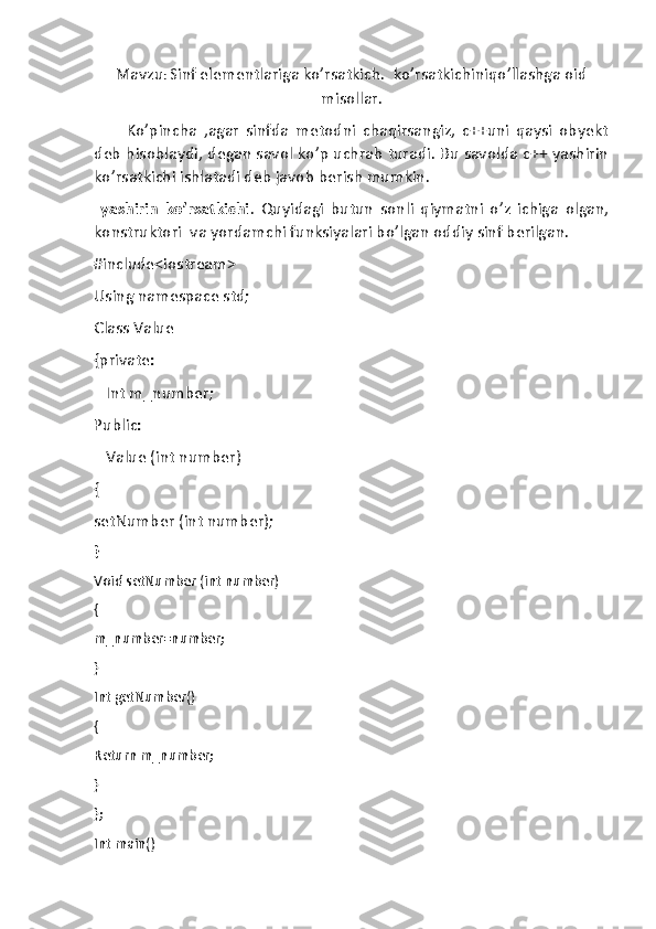 Mavzu :  Sinf elementlariga ko’rsatkich.  ko’rsatkichiniqo’llashga oid
misollar .
          Ko’pincha   ,agar   sinfda   metodni   chaqirsangiz,   c++uni   qaysi   obyekt
deb hisoblaydi, degan savol ko’p uchrab turadi. Bu savolda c++ yashirin
ko’rsatkichi ishlatadi deb javob berish mumkin.
  yashirin   ko’rsatkichi .   Quyidagi   butun   sonli   qiymatni   o’z   ichiga   olgan,
konstruktori  va yordamchi funksiyalari bo’lgan oddiy sinf berilgan.
#include<iostream>
Using namespace std;
Class Value
{private:
   Int m_number;
Public:
   Value (int number)
{ 
setNumber (int number);
}
Void setNumber (int number)
{
m_number=number;
}
Int getNumber()
{
Return m_number;
}
};
Int main() 