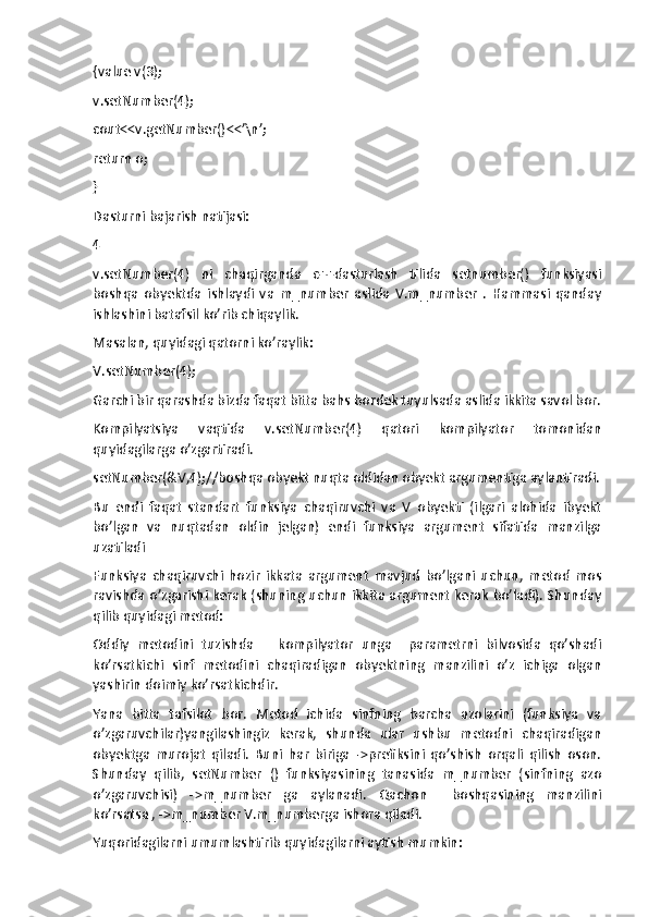 {value v(3);
v.setNumber(4);
cout<<v.getNumber()<<’\n’;
return o;
}
Dasturni bajarish natijasi:
4
v.setNumber(4)   ni   chaqirganda   c++dasturlash   tilida   setnumber()   funksiyasi
boshqa   obyektda   ishlaydi   va   m_number   aslida   V.m_number   .   Hammasi   qanday
ishlashini batafsil ko’rib chiqaylik.
Masalan, quyidagi qatorni ko’raylik:
V.setNumber(4);
Garchi bir qarashda bizda faqat bitta bahs bordek tuyulsada aslida ikkita savol bor.
Kompilyatsiya   vaqtida   v.setNumber(4)   qatori   kompilyator   tomonidan
quyidagilarga o’zgartiradi.
setNumber(&V,4);//boshqa obyekt nuqta oldidan obyekt argumentiga aylantiradi.
Bu   endi   faqat   standart   funksiya   chaqiruvchi   va   V   obyekti   (ilgari   alohida   ibyekt
bo’lgan   va   nuqtadan   oldin   jelgan)   endi   funksiya   argument   sifatida   manzilga
uzatiladi
Funksiya   chaqiruvchi   hozir   ikkata   argument   mavjud   bo’lgani   uchun,   metod   mos
ravishda o’zgarishi kerak (shuning uchun ikkita argument kerak bo’ladi). Shunday
qilib quyidagi metod:
Oddiy   metodini   tuzishda       kompilyator   unga     parametrni   bilvosida   qo’shadi
ko’rsatkichi   sinf   metodini   chaqiradigan   obyektning   manzilini   o’z   ichiga   olgan
yashirin doimiy ko’rsatkichdir.
Yana   bitta   tafsilot   bor.   Metod   ichida   sinfning   barcha   azolarini   (funksiya   va
o’zgaruvchilar)yangilashingiz   kerak,   shunda   ular   ushbu   metodni   chaqiradigan
obyektga   murojat   qiladi.   Buni   har   biriga   ->prefiksini   qo’shish   orqali   qilish   oson.
Shunday   qilib,   setNumber   ()   funksiyasining   tanasida   m_number   (sinfning   azo
o’zgaruvchisi)   ->m_number   ga   aylanadi.   Qachon     boshqasining   manzilini
ko’rsatsa , ->m_number V.m_numberga ishora qiladi.
Yuqoridagilarni umumlashtirib quyidagilarni aytish mumkin: 