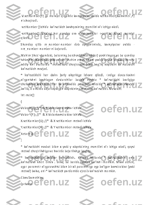 -V.setNumber(4) ga murojat qilganda kompilyator aslida setNumber(&another ,4)
ni chaqiradi. 
-setNumber ()ichida  ko’rsatkich boshqasining manzilini o’z ichiga oladi.
-setNumber()   ichidagi   har   qanday   azo   o’zgaruvchilar   ->prefiksi   orqali   murojat
qiladi.
Shunday   qilib   m_number-number   deb   aytganimizda,   komplyator   aslida   -
>m_number=number ni bajaradi.
Muhim jihati shundaki, bularning barchasi(dasturchilar) yashiringan va bu qanday
ishlashini eslaysizmi yoki yo’qmi muhim emas. Shuni yodda tutish kerakki, barcha
oddiy   sinf   usullarida   *metodikasi   chaqiruvchi   bilan   bog’liq   obyektni   ko’rsatuvchi
ko’rsatkich mavjud.
*   ko’rsatkichi   har   doim   joriy   obyektga   ishora   qiladi.   Endiga   dasturlashni
o’rganishni   boshlagan   dasturchilar   bazida   nechta   *   ko’rsatkichi   borligiga
chalkashib   ketishadi.   Har   bir   metodda   parametr   sifatida   *   ko’rsatkichi   mavjud
bo’lib, u amalda bajarilayotgan obyektning manzilini ko’rsatadi. Masalan:
Int main()
{
Value X(3); //* -& X Valuekonstruktor ichida
Value Y(4); //* -& X Valuekonstruktor ichida 
X.setNumber(5); //* -& X setNumber metodi ichida
Y.setNumber(6); //* -& Y setNumber metodi ichida
Return 0; 
}
*   ko’rsatkichi   navbat   bilan   x   yoki   y   obyektining   manzilini   o’z   ichiga   oladi,   qaysi
metod chaqirilishiga va hozirda bajarilishga bog’liq.
*   ko’rsatkichiga   oshkor   ko’rsatkich.   Ko’kina   hollarda   *   ko’rsatkichini   aniq
ko’rsatkish   shart   emas   .   biroq   bu   bazida   foydali   bo’lishi   mumkin.   Misol   uchun,
agar parametr o’zgaruvchisi bilan bir xil parametrga ega bo’lgan konstruktor (yoki
metod) bolsa, uni * ko’rsatkich yordamida ajratib ko’rsatish mumkin.
Class Something 
{private  