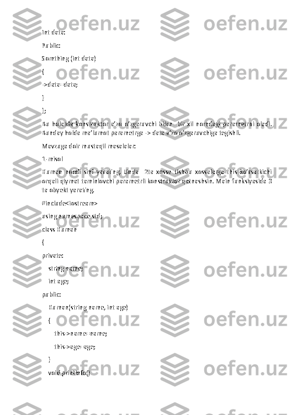 Int data:
Public:
Somthing (int data)
{
->data=data;
}
};
Bu   holatda   konstruktor   a’zo   o’zgaruvchi   bilan     bir   xil   nomdagi   parametrni   oladi.
Bunday holda ma’lumot parametrga -> data a’zo o’zgaruvchiga tegishli.
Mavzuga doir mustaqil masalalar:
1-misol
Human   nomli   sinf   yarating.   Unda     2ta   xossa   Ushbu   xossalarga   this   ko’rsatkichi
orqali qiymat taminlovchi parametrli konstruktor qatnashsin. Main funksiyasida 3
ta obyekt yarating.
#include<iostream>
using namespace std;
class Human
{
private:
    string name;
    int age;
public:
    Human(string name, int age)
    {
        this->name=name;
        this->age=age;
    }
    void printInfo() 