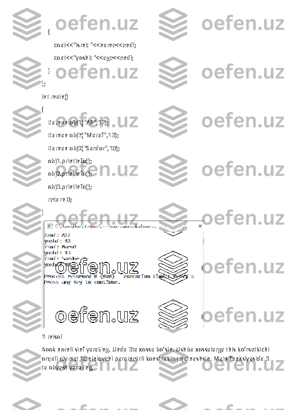     {
        cout<<"ismi: "<<name<<endl;
        cout<<"yoshi: "<<age<<endl;
    }
};
int main()
{
    Human obj1("Ali",12);
    Human obj2("Maruf",13);
    Human obj3("Sardor",10);
    obj1.printInfo();
    obj2.printInfo();
    obj3.printInfo();
    return 0;
}
2-misol
Book nomli sinf yarating. Unda 3ta xossa bo’sin. Ushbu xossalarga this ko’rsatkichi
orqali qiymat taminlovchi parametrli konstruktor qatnashsin. Main funksiyasida 3
ta obyekt yarating. 