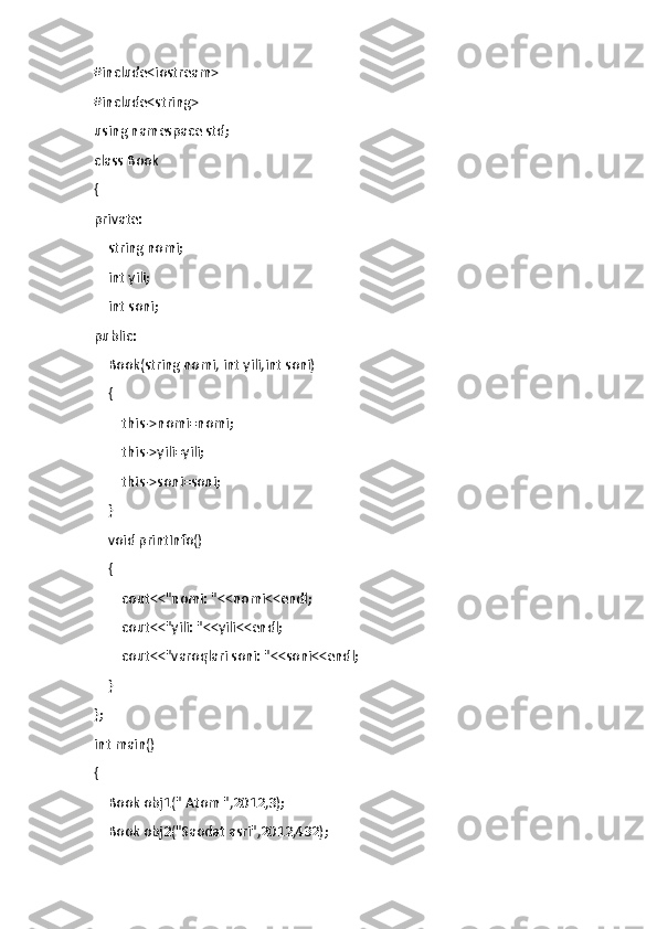 #include<iostream>
#include<string>
using namespace std;
class Book
{
private:
    string nomi;
    int yili;
    int soni;
public:
    Book(string nomi, int yili,int soni)
    {
        this->nomi=nomi;
        this->yili=yili;
        this->soni=soni;
    }
    void printInfo()
    {
        cout<<"nomi: "<<nomi<<endl;
        cout<<"yili: "<<yili<<endl;
        cout<<"varoqlari soni: "<<soni<<endl;
    }
};
int main()
{
    Book obj1(" Atom ",2012,3);
    Book obj2("Saodat asri",2012,432); 