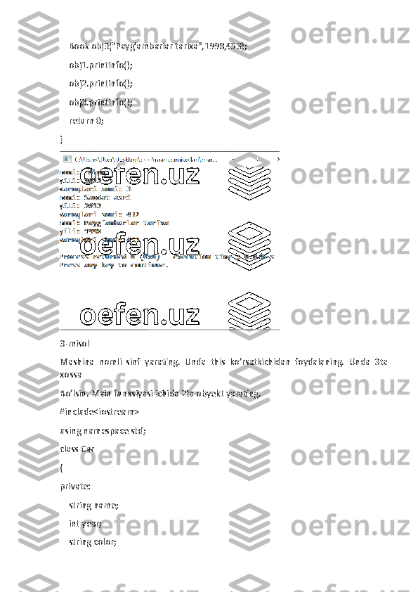     Book obj3("Payg'ambarlar tarixa",1998,453);
    obj1.printInfo();
    obj2.printInfo();
    obj3.printInfo();
    return 0;
}
3-misol
Mashina   nomli   sinf   yarating.   Unda   this   ko’rsatkichidan   foydalaning.   Unda   3ta
xossa
Bo’lsin. Main funksiyasi ichida 2ta obyekt yarating.
#include<iostream>
using namespace std;
class Car
{
private:
    string name;
    int year;
    string color; 