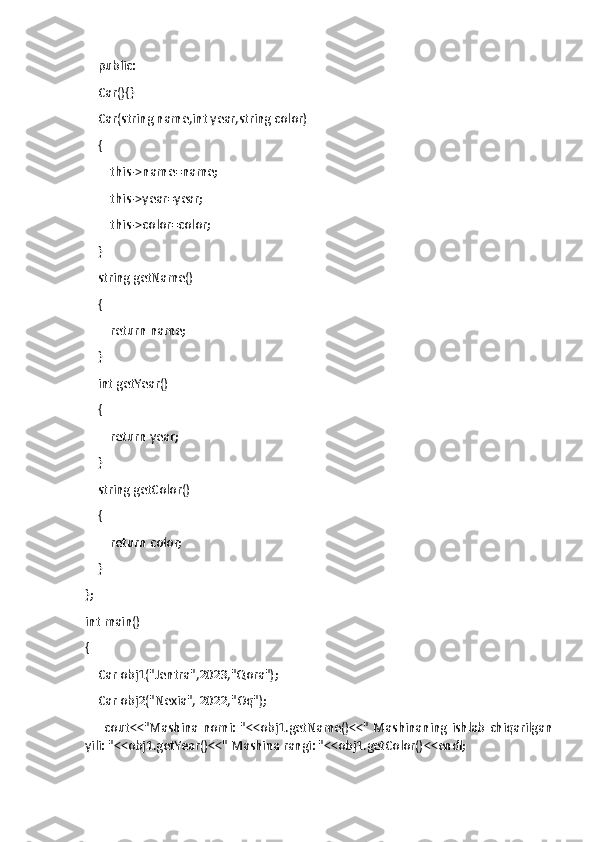     public:
    Car(){}
    Car(string name,int year,string color)
    {
        this->name=name;
        this->year=year;
        this->color=color;
    }
    string getName()
    {
        return name;
    }
    int getYear()
    {
        return year;
    }
    string getColor()
    {
        return color;
    }
};
int main()
{
    Car obj1("Jentra",2023,"Qora");
    Car obj2("Nexia", 2022,"Oq");
        cout<<"Mashina   nomi:   "<<obj1.getName()<<"   Mashinaning   ishlab   chiqarilgan
yili: "<<obj1.getYear()<<" Mashina rangi: "<<obj1.getColor()<<endl; 