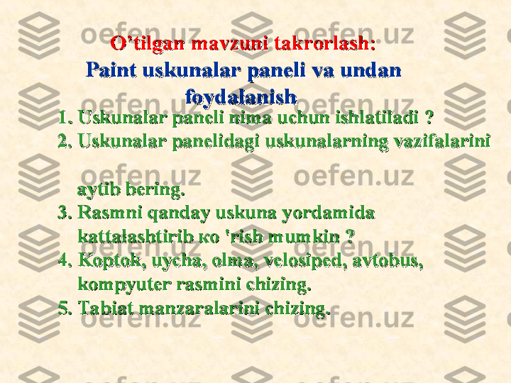               
1. Uskunalar paneli nima uchun ishlatiladi ?1. Uskunalar paneli nima uchun ishlatiladi ?
2. Uskunalar panelidagi uskunalarning vazifalarini 2. Uskunalar panelidagi uskunalarning vazifalarini 
  
    aytib bering.    aytib bering.
3. Rasmni qanday uskuna y3. Rasmni qanday uskuna y
ordamida ordamida 
        
kattalashtirib ко 'rish mumkin ?kattalashtirib ко 'rish mumkin ?
4. 4. 
Koptok, uycha, olma, velosiped, avtobus, Koptok, uycha, olma, velosiped, avtobus, 
        
kompyuter rasmini chizing.kompyuter rasmini chizing.
5. 5. 
Tabiat manzaralarini chizing.Tabiat manzaralarini chizing. O’tilgan mavzuni takrorlash:O’tilgan mavzuni takrorlash:
Paint uskunalar paneli va undan Paint uskunalar paneli va undan 
foydalanishfoydalanish   