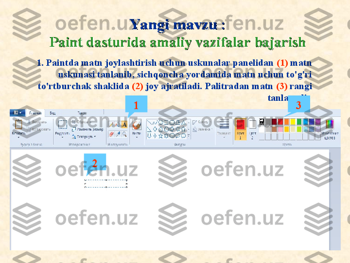 Ya ngi mavzuYa ngi mavzu  
::
Paint dasturida amaliy vazifalar bajarishPaint dasturida amaliy vazifalar bajarish
1. Paintda matn joylashtirish uchun uskunalar panelidan  (1)  matn 
uskunasi tanlanib, sichqoncha yordamida matn uchun to'g'ri 
to'rtburchak shaklida  (2)  joy ajratiladi. Palitradan matn  (3)  rangi 
tanlanadi. 
1
2 3 