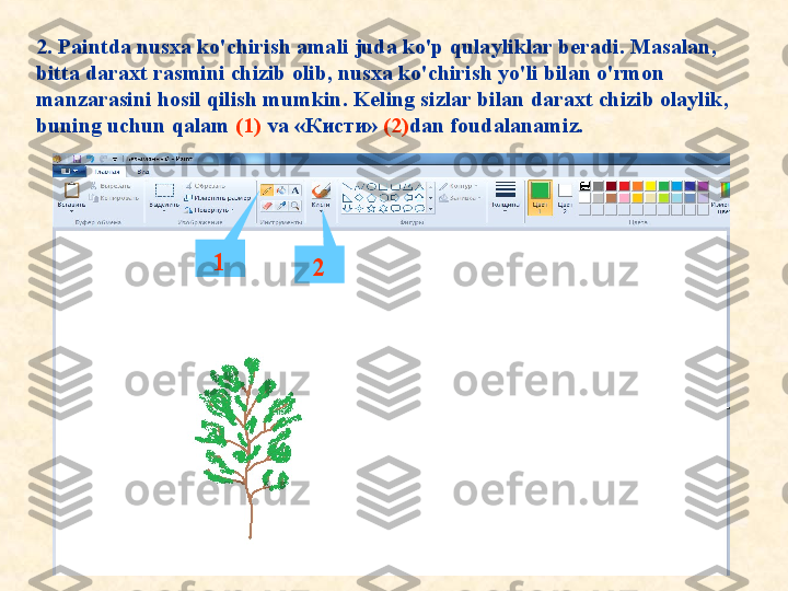 2. Paintda nusxa ko'chirish amali juda ko'p qulayliklar beradi. Masalan, 
bitta daraxt rasmini chizib olib, nusxa ko'chirish yo'li bilan o'rmon 
manzarasini hosil qilish mumkin. Keling sizlar bilan daraxt chizib olaylik, 
buning uchun qalam  (1)   va  «Кисти»   (2) dan foudalanamiz. 
1
2 