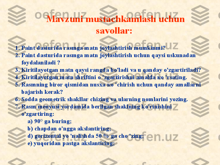 Mavzuni mustachkamlash uchun 
savollar :  
1. Paint dasturida rasmga matn joylashtirish mumkinmi?
2. Paint dasturida rasmga matn joylashtirish uchun qaysi uskunadan 
     foydalaniladi ?
3. Kiritilayotgan matn qaysi rangda bo'ladi va u qanday o'zgartiriladi?
4. Kiritilayotgan matn shriftini  о  'zgartirishni amalda  ко  'rsating.
5. Rasmning biror qismidan nusxa  ко  'chirish uchun qanday amallarni 
     bajarish kerak?
6. Sodda geometrik shakllar chizing va ularning nomlarini yozing.
7. Rasm menyusi yordamida berilgan shaklning ko'rinishini       
     o'zgartiring:
         a) 90° ga buring;
         b) chapdan o'ngga akslantiring;
         d) gorizontal yo 'nalishda 50 % ga cho 'zing;
         e) yuqoridan pastga akslantiring; 