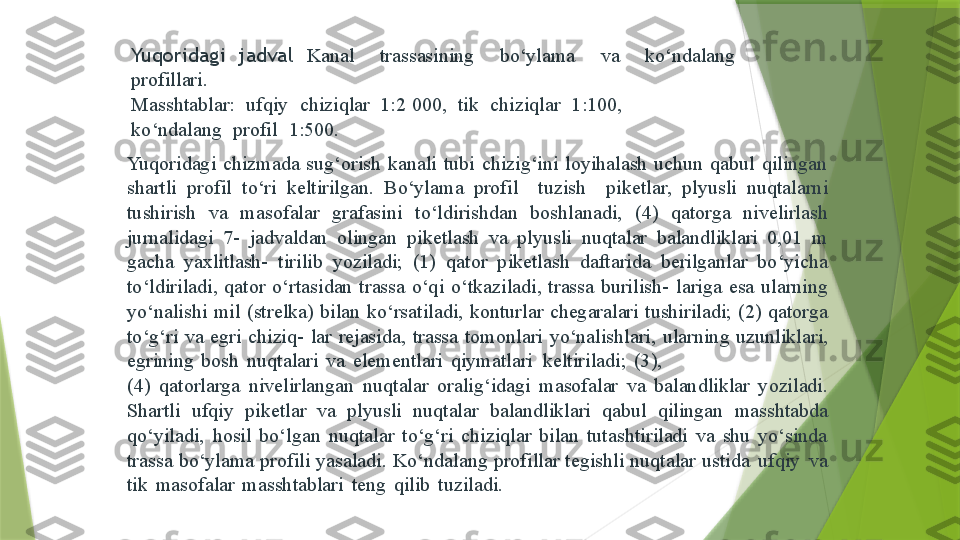 Yuqoridagi  jadval  Kanal    trassasining    bo‘ylama    va    ko‘ndalang   
profillari.
Masshtablar:    ufqiy    chiziqlar    1:2   000,    tik    chiziqlar    1:100,
ko‘ndalang    profil    1:500.
Yuqoridagi  chizmada  sug‘orish  kanali  tubi  chizig‘ini  loyihalash  uchun  qabul  qilingan  
shartli   profil   to‘ri   keltirilgan.   Bo‘ylama   profil    tuzish    piketlar,   plyusli   nuqtalarni  
tushirish   va   masofalar   grafasini   to‘ldirishdan   boshlanadi,  (4)  qatorga  nivelirlash 
jurnalidagi  7-  jadvaldan  olingan   piketlash  va  plyusli  nuqtalar  balandliklari  0,01  m 
gacha  yaxlitlash-   tirilib  yoziladi;  (1)   qator  piketlash  daftarida  berilganlar  bo‘yicha  
to‘ldiriladi,  qator  o‘rtasidan  trassa  o‘qi  o‘tkaziladi,  trassa  burilish-   lariga   esa   ularning  
yo‘nalishi   mil   (strelka)   bilan   ko‘rsatiladi,   konturlar  chegaralari  tushiriladi;  (2)  qatorga 
to‘g‘ri  va  egri  chiziq-   lar   rejasida,   trassa   tomonlari   yo‘nalishlari,   ularning   uzunliklari,  
egrining   bosh   nuqtalari   va   elementlari   qiymatlari  keltiriladi;   (3),
(4)   qatorlarga   nivelirlangan   nuqtalar   oralig‘idagi   masofalar   va   balandliklar   yoziladi.  
Shartli   ufqiy   piketlar   va   plyusli   nuqtalar   balandliklari   qabul   qilingan   masshtabda  
qo‘yiladi,   hosil   bo‘lgan   nuqtalar  to‘g‘ri  chiziqlar  bilan  tutashtiriladi  va  shu  yo‘sinda 
trassa   bo‘ylama   profili   yasaladi.   Ko‘ndalang   profillar   tegishli   nuqtalar   ustida   ufqiy   va  
tik   masofalar   masshtablari   teng   qilib   tuziladi.                 