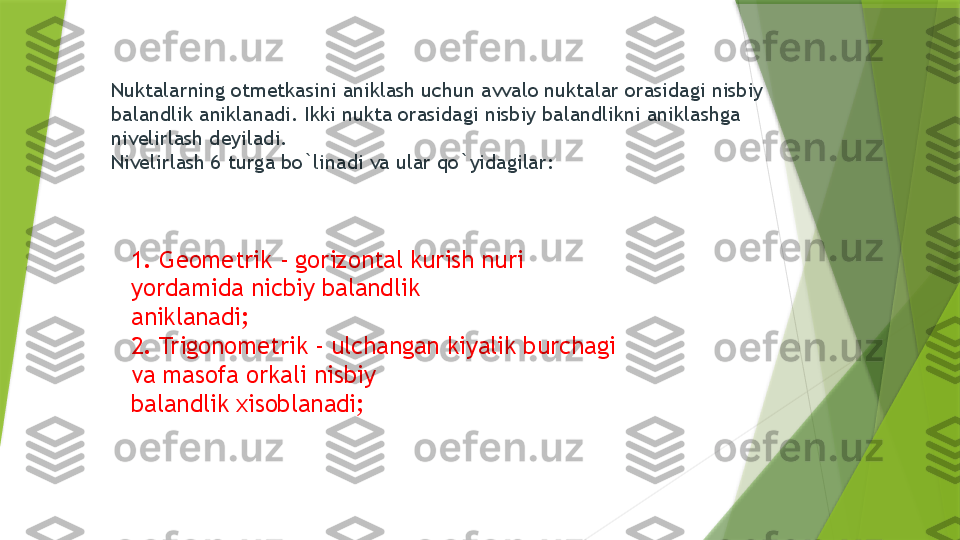 Nuktalarning otmetkasini aniklash uchun avvalo nuktalar orasidagi nisbiy 
balandlik aniklanadi. Ikki nukta orasidagi nisbiy balandlikni aniklashga 
nivelirlash deyiladi .
Nivelirlash 6 turga bo`linadi va ular qo`yidagilar: 
1. Geometrik - gorizontal kurish nuri 
yordamida nicbiy balandlik 
aniklanadi; 
2. Trigonometrik - ulchangan kiyalik burchagi 
va masofa orkali nisbiy 
balandlik xisoblanadi;                  