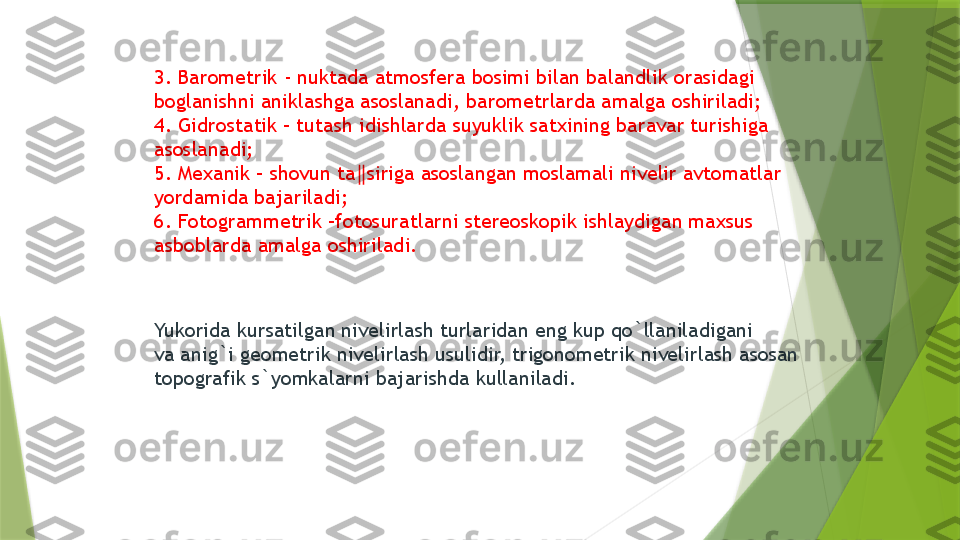 3. Barometrik - nuktada atmosfera bosimi bilan balandlik orasidagi 
boglanishni aniklashga asoslanadi, barometrlarda amalga oshiriladi; 
4. Gidrostatik – tutash idishlarda suyuklik satxining baravar turishiga 
asoslanadi; 
5. Mexanik – shovun ta siriga asoslangan moslamali nivelir avtomatlar ‖
yordamida bajariladi; 
6. Fotogrammetrik –fotosuratlarni stereoskopik ishlaydigan maxsus 
asboblarda amalga oshiriladi. 
Yukorida kursatilgan nivelirlash turlaridan eng kup qo`llaniladigani 
va anig`i geometrik nivelirlash usulidir, trigonometrik nivelirlash asosan 
topografik s`yomkalarni bajarishda kullaniladi.                 