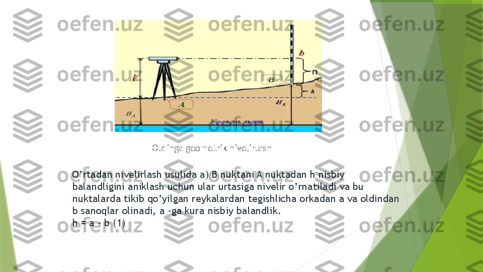 Oldinga geometrik nivelirlash 
O ’ rtadan nivelirlash usulida a) B nuktani A nuktadan h nisbiy 
balandligini aniklash uchun ular urtasiga nivelir o ’ rnatiladi va bu 
nuktalarda tikib qo ’ yilgan reykalardan tegishlicha orkadan a va oldindan 
b sanoqlar olinadi, a -ga kura nisbiy balandlik. 
h = a - b (1)                  