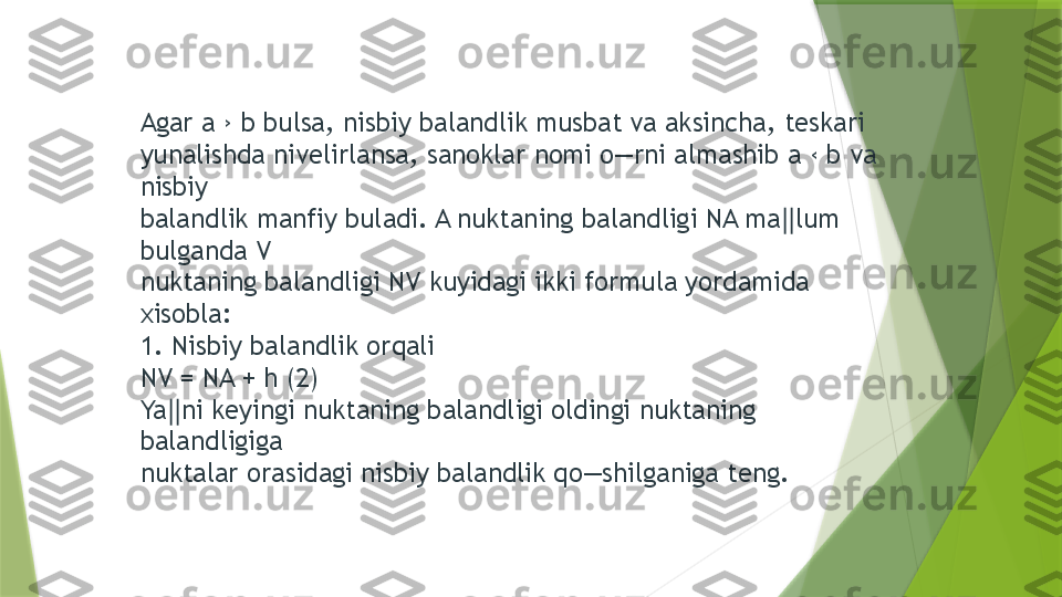 Agar a › b bulsa, nisbiy balandlik musbat va aksincha, teskari 
yunalishda nivelirlansa, sanoklar nomi o―rni almashib a ‹ b va 
nisbiy 
balandlik manfiy buladi. A nuktaning balandligi NA ma lum ‖
bulganda V 
nuktaning balandligi NV kuyidagi ikki formula yordamida 
xisobla: 
1. Nisbiy balandlik orqali 
NV = NA + h (2) 
Ya ni keyingi nuktaning balandligi oldingi nuktaning 	
‖
balandligiga 
nuktalar orasidagi nisbiy balandlik qo―shilganiga teng.                  