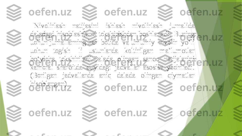  
Nivelirlash   natijasini   ishlash   nivelirlash   jurnalida  
daladagi   hisoblashlarni   tekshirishdan  boshlanadi.   Buning  
uchun   jurnallarning har  betida  va umumiy  nivelir  yo‘li 
uchun  tegish-   li   ustunlarda   keltirilgan   ma’lumotlar  
bo‘yicha  tekshiriladi.Dalada  olingan  sanoq  natijalarini 
kameral  sharoitda  quyidagi  jadvallar  asosisa  yechiladi.
(Berilgan  jadvallarda  aniq  dalada  olingan  qiymatlar 
hisoblangan)                  