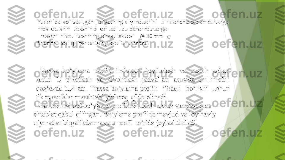 Yuqorida ko’rsatilgan jadvalning qiymatlarini  bir qancha parametrlarga 
mos kelishini tekshirib koriladi.bu parametrlarga 
Trassani nivelirlashning chekli xatosi    f =   30   mm
Shundan so’ng inshoatning profili chiziladi L
Trassa   bo‘ylama   profili  inshootni  loyihalash   va   qurish   uchun  
zarur.   U   piketlash   va   nivelirlash   jadvallari   asosida   millimetrli  
qog‘ozda  tuziladi.   Trassa  bo‘ylama  profili    ifodali    bo‘lishi    uchun  
tik   masofalar   masshtabi   yirikroq   qilib   olinadi.
Har bir inshoot bo‘ylama profilini tuzish uchun standart mas-  
shtablar qabul   qilingan.   Bo‘ylama   profilda   mavjud   va   loyihaviy  
qiymatlar   birgalikda   maxsus   profil   to‘rida   joylashtiriladi.                   