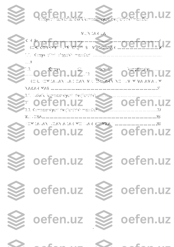 Koreys tili darslarida leksik kompetensiyani rivojlantirish metodlari
                                                  
MUNDARIJA
KIRISH………………………………………………………………………….…4
 I BOB .   KOREYS TILINI O‘QITISH METODLARI………………………….8
1.1.   Koreys   tilini   o‘rgatish   metodlari   .…………………….…………………….
….8
1.2.   Koreys   tili   darsida   kompetensiya……...
……………………………………...12
II   BOB.   FOYDALANILADIGAN   METODLARNING   ILMIY   VA   AMALIY
NAZARIYASI………………...………………………………………………….21
2.1.   Leksik   kompetensiyani   rivojlantirish………………...…………………….…
21
2.2. Kompetensiyani rivojlantirish metodlari………………………………….….27
XULOSA…………………………………………………………………………35
FOYDALANILGAN ADABIYOTLAR RO‘YXATI………………………….38
1 